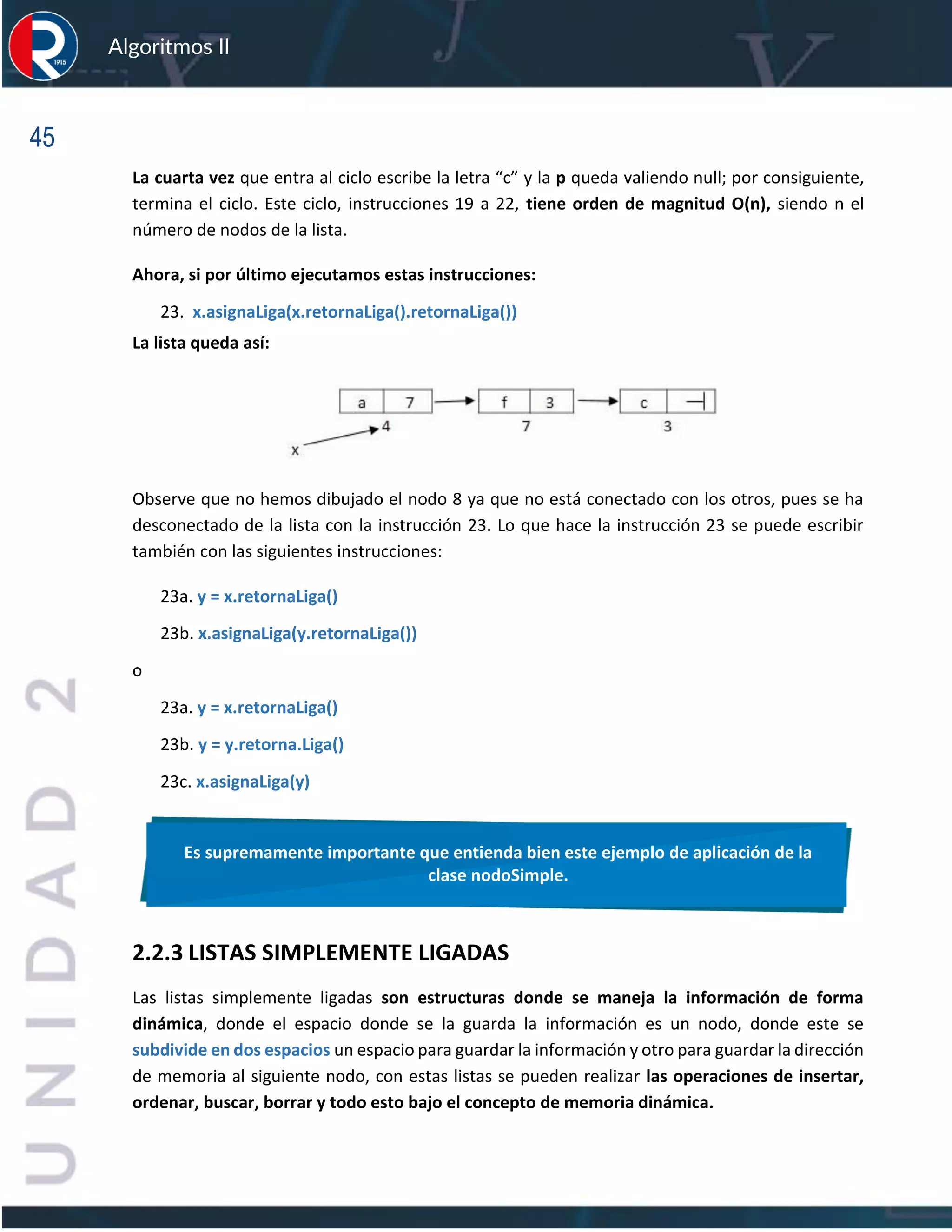 45
Algoritmos II
La cuarta vez que entra al ciclo escribe la letra “c” y la p queda valiendo null; por consiguiente,
termina el ciclo. Este ciclo, instrucciones 19 a 22, tiene orden de magnitud O(n), siendo n el
número de nodos de la lista.
Ahora, si por último ejecutamos estas instrucciones:
23. x.asignaLiga(x.retornaLiga().retornaLiga())
La lista queda así:
Observe que no hemos dibujado el nodo 8 ya que no está conectado con los otros, pues se ha
desconectado de la lista con la instrucción 23. Lo que hace la instrucción 23 se puede escribir
también con las siguientes instrucciones:
23a. y = x.retornaLiga()
23b. x.asignaLiga(y.retornaLiga())
o
23a. y = x.retornaLiga()
23b. y = y.retorna.Liga()
23c. x.asignaLiga(y)
2.2.3 LISTAS SIMPLEMENTE LIGADAS
Las listas simplemente ligadas son estructuras donde se maneja la información de forma
dinámica, donde el espacio donde se la guarda la información es un nodo, donde este se
subdivide en dos espacios un espacio para guardar la información y otro para guardar la dirección
de memoria al siguiente nodo, con estas listas se pueden realizar las operaciones de insertar,
ordenar, buscar, borrar y todo esto bajo el concepto de memoria dinámica.
Es supremamente importante que entienda bien este ejemplo de aplicación de la
clase nodoSimple.
 