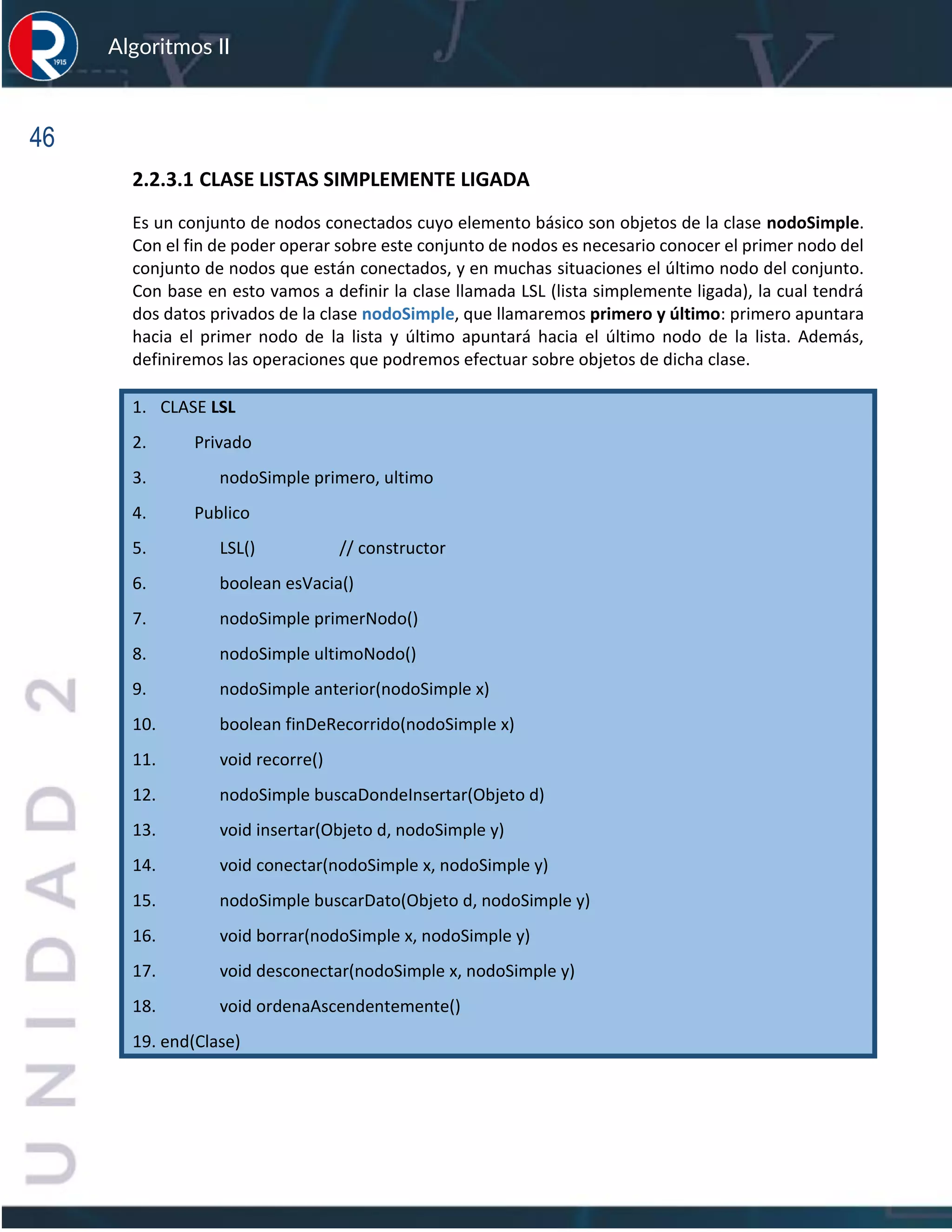 46
Algoritmos II
2.2.3.1 CLASE LISTAS SIMPLEMENTE LIGADA
Es un conjunto de nodos conectados cuyo elemento básico son objetos de la clase nodoSimple.
Con el fin de poder operar sobre este conjunto de nodos es necesario conocer el primer nodo del
conjunto de nodos que están conectados, y en muchas situaciones el último nodo del conjunto.
Con base en esto vamos a definir la clase llamada LSL (lista simplemente ligada), la cual tendrá
dos datos privados de la clase nodoSimple, que llamaremos primero y último: primero apuntara
hacia el primer nodo de la lista y último apuntará hacia el último nodo de la lista. Además,
definiremos las operaciones que podremos efectuar sobre objetos de dicha clase.
1. CLASE LSL
2. Privado
3. nodoSimple primero, ultimo
4. Publico
5. LSL() // constructor
6. boolean esVacia()
7. nodoSimple primerNodo()
8. nodoSimple ultimoNodo()
9. nodoSimple anterior(nodoSimple x)
10. boolean finDeRecorrido(nodoSimple x)
11. void recorre()
12. nodoSimple buscaDondeInsertar(Objeto d)
13. void insertar(Objeto d, nodoSimple y)
14. void conectar(nodoSimple x, nodoSimple y)
15. nodoSimple buscarDato(Objeto d, nodoSimple y)
16. void borrar(nodoSimple x, nodoSimple y)
17. void desconectar(nodoSimple x, nodoSimple y)
18. void ordenaAscendentemente()
19. end(Clase)
 