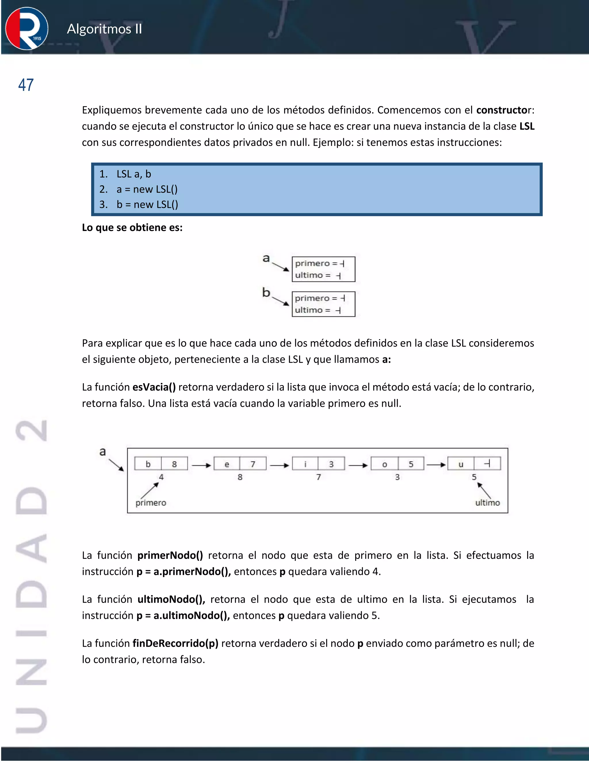 47
Algoritmos II
Expliquemos brevemente cada uno de los métodos definidos. Comencemos con el constructor:
cuando se ejecuta el constructor lo único que se hace es crear una nueva instancia de la clase LSL
con sus correspondientes datos privados en null. Ejemplo: si tenemos estas instrucciones:
1. LSL a, b
2. a = new LSL()
3. b = new LSL()
Lo que se obtiene es:
Para explicar que es lo que hace cada uno de los métodos definidos en la clase LSL consideremos
el siguiente objeto, perteneciente a la clase LSL y que llamamos a:
La función esVacia() retorna verdadero si la lista que invoca el método está vacía; de lo contrario,
retorna falso. Una lista está vacía cuando la variable primero es null.
La función primerNodo() retorna el nodo que esta de primero en la lista. Si efectuamos la
instrucción p = a.primerNodo(), entonces p quedara valiendo 4.
La función ultimoNodo(), retorna el nodo que esta de ultimo en la lista. Si ejecutamos la
instrucción p = a.ultimoNodo(), entonces p quedara valiendo 5.
La función finDeRecorrido(p) retorna verdadero si el nodo p enviado como parámetro es null; de
lo contrario, retorna falso.
 