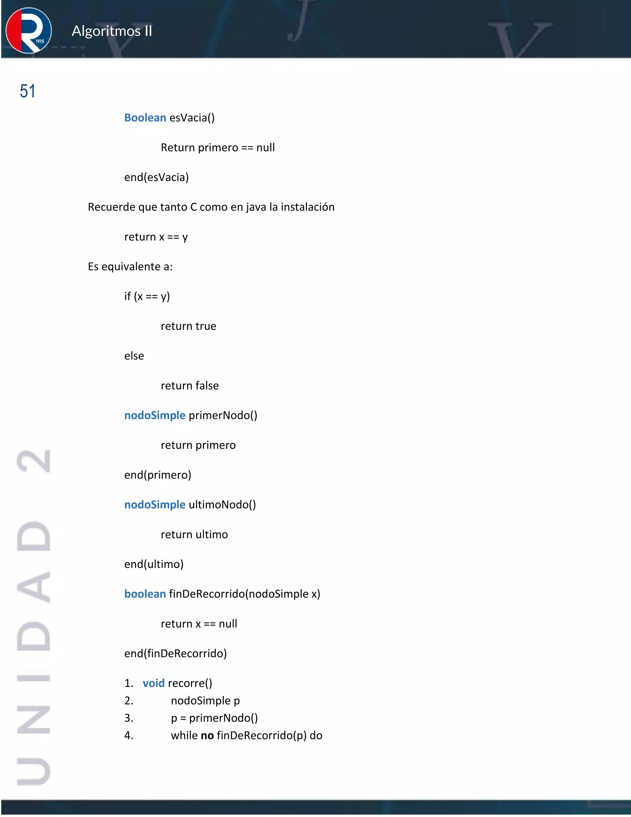 51
Algoritmos II
Boolean esVacia()
Return primero == null
end(esVacia)
Recuerde que tanto C como en java la instalación
return x == y
Es equivalente a:
if (x == y)
return true
else
return false
nodoSimple primerNodo()
return primero
end(primero)
nodoSimple ultimoNodo()
return ultimo
end(ultimo)
boolean finDeRecorrido(nodoSimple x)
return x == null
end(finDeRecorrido)
1. void recorre()
2. nodoSimple p
3. p = primerNodo()
4. while no finDeRecorrido(p) do
 