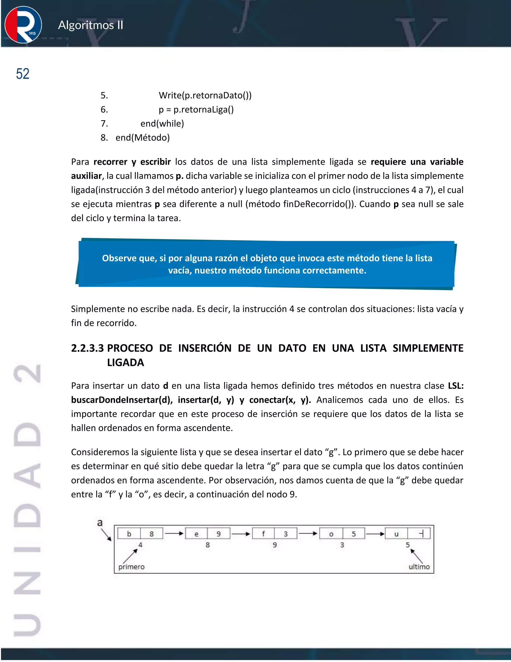 52
Algoritmos II
5. Write(p.retornaDato())
6. p = p.retornaLiga()
7. end(while)
8. end(Método)
Para recorrer y escribir los datos de una lista simplemente ligada se requiere una variable
auxiliar, la cual llamamos p. dicha variable se inicializa con el primer nodo de la lista simplemente
ligada(instrucción 3 del método anterior) y luego planteamos un ciclo (instrucciones 4 a 7), el cual
se ejecuta mientras p sea diferente a null (método finDeRecorrido()). Cuando p sea null se sale
del ciclo y termina la tarea.
Simplemente no escribe nada. Es decir, la instrucción 4 se controlan dos situaciones: lista vacía y
fin de recorrido.
2.2.3.3 PROCESO DE INSERCIÓN DE UN DATO EN UNA LISTA SIMPLEMENTE
LIGADA
Para insertar un dato d en una lista ligada hemos definido tres métodos en nuestra clase LSL:
buscarDondeInsertar(d), insertar(d, y) y conectar(x, y). Analicemos cada uno de ellos. Es
importante recordar que en este proceso de inserción se requiere que los datos de la lista se
hallen ordenados en forma ascendente.
Consideremos la siguiente lista y que se desea insertar el dato “g”. Lo primero que se debe hacer
es determinar en qué sitio debe quedar la letra “g” para que se cumpla que los datos continúen
ordenados en forma ascendente. Por observación, nos damos cuenta de que la “g” debe quedar
entre la “f” y la “o”, es decir, a continuación del nodo 9.
Observe que, si por alguna razón el objeto que invoca este método tiene la lista
vacía, nuestro método funciona correctamente.
 