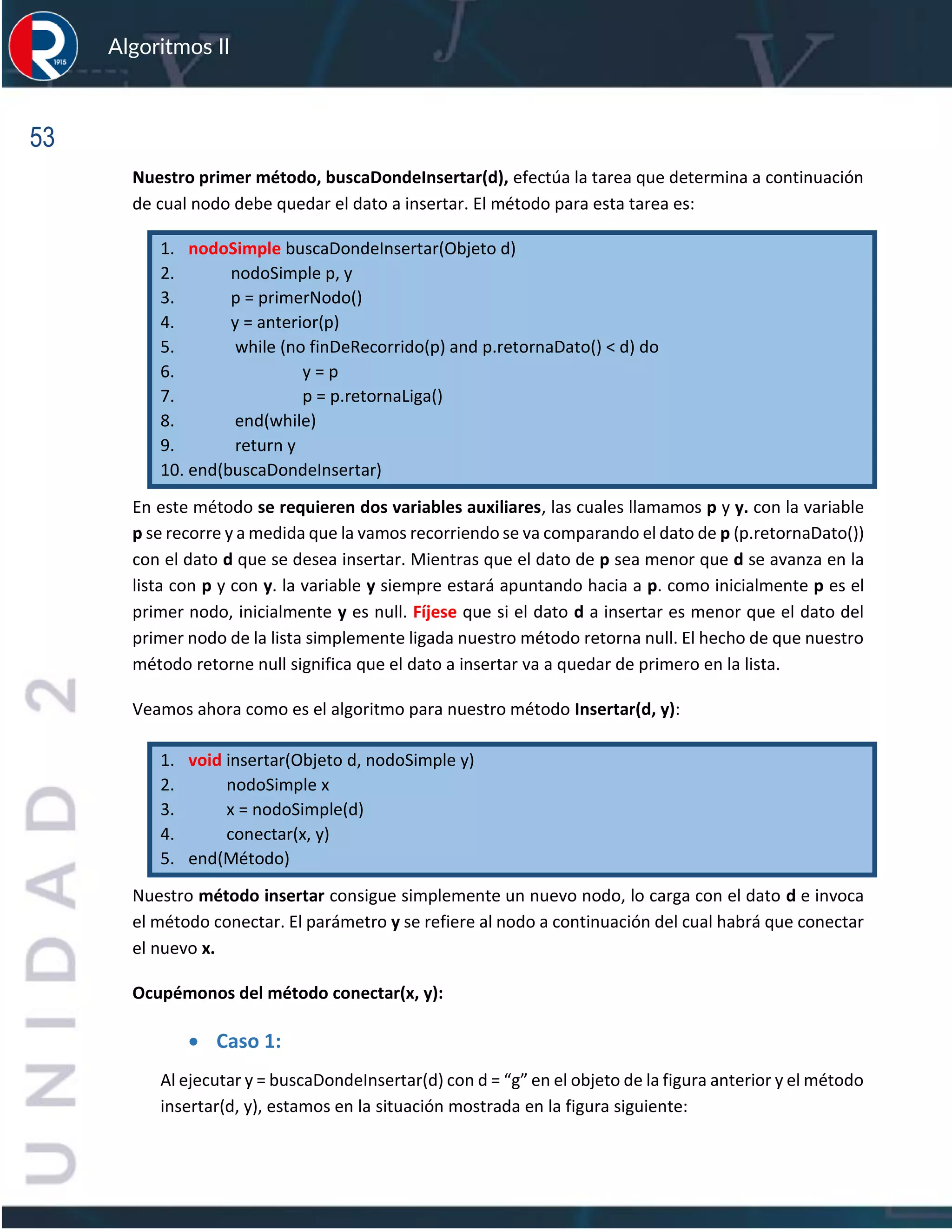 53
Algoritmos II
Nuestro primer método, buscaDondeInsertar(d), efectúa la tarea que determina a continuación
de cual nodo debe quedar el dato a insertar. El método para esta tarea es:
1. nodoSimple buscaDondeInsertar(Objeto d)
2. nodoSimple p, y
3. p = primerNodo()
4. y = anterior(p)
5. while (no finDeRecorrido(p) and p.retornaDato() < d) do
6. y = p
7. p = p.retornaLiga()
8. end(while)
9. return y
10. end(buscaDondeInsertar)
En este método se requieren dos variables auxiliares, las cuales llamamos p y y. con la variable
p se recorre y a medida que la vamos recorriendo se va comparando el dato de p (p.retornaDato())
con el dato d que se desea insertar. Mientras que el dato de p sea menor que d se avanza en la
lista con p y con y. la variable y siempre estará apuntando hacia a p. como inicialmente p es el
primer nodo, inicialmente y es null. Fíjese que si el dato d a insertar es menor que el dato del
primer nodo de la lista simplemente ligada nuestro método retorna null. El hecho de que nuestro
método retorne null significa que el dato a insertar va a quedar de primero en la lista.
Veamos ahora como es el algoritmo para nuestro método Insertar(d, y):
1. void insertar(Objeto d, nodoSimple y)
2. nodoSimple x
3. x = nodoSimple(d)
4. conectar(x, y)
5. end(Método)
Nuestro método insertar consigue simplemente un nuevo nodo, lo carga con el dato d e invoca
el método conectar. El parámetro y se refiere al nodo a continuación del cual habrá que conectar
el nuevo x.
Ocupémonos del método conectar(x, y):
• Caso 1:
Al ejecutar y = buscaDondeInsertar(d) con d = “g” en el objeto de la figura anterior y el método
insertar(d, y), estamos en la situación mostrada en la figura siguiente:
 