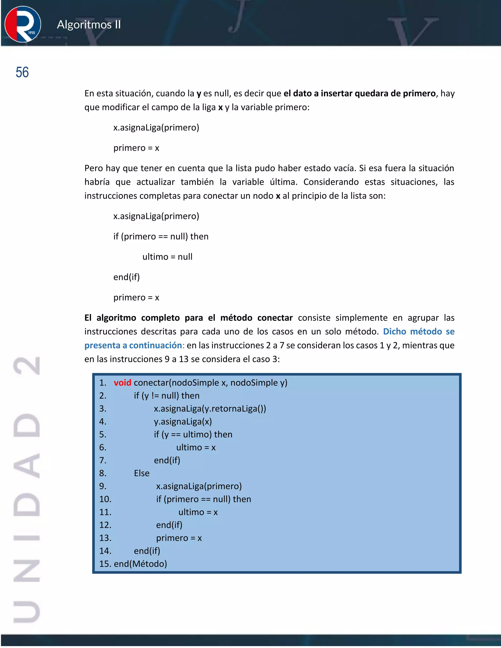 56
Algoritmos II
En esta situación, cuando la y es null, es decir que el dato a insertar quedara de primero, hay
que modificar el campo de la liga x y la variable primero:
x.asignaLiga(primero)
primero = x
Pero hay que tener en cuenta que la lista pudo haber estado vacía. Si esa fuera la situación
habría que actualizar también la variable última. Considerando estas situaciones, las
instrucciones completas para conectar un nodo x al principio de la lista son:
x.asignaLiga(primero)
if (primero == null) then
ultimo = null
end(if)
primero = x
El algoritmo completo para el método conectar consiste simplemente en agrupar las
instrucciones descritas para cada uno de los casos en un solo método. Dicho método se
presenta a continuación: en las instrucciones 2 a 7 se consideran los casos 1 y 2, mientras que
en las instrucciones 9 a 13 se considera el caso 3:
1. void conectar(nodoSimple x, nodoSimple y)
2. if (y != null) then
3. x.asignaLiga(y.retornaLiga())
4. y.asignaLiga(x)
5. if (y == ultimo) then
6. ultimo = x
7. end(if)
8. Else
9. x.asignaLiga(primero)
10. if (primero == null) then
11. ultimo = x
12. end(if)
13. primero = x
14. end(if)
15. end(Método)
 