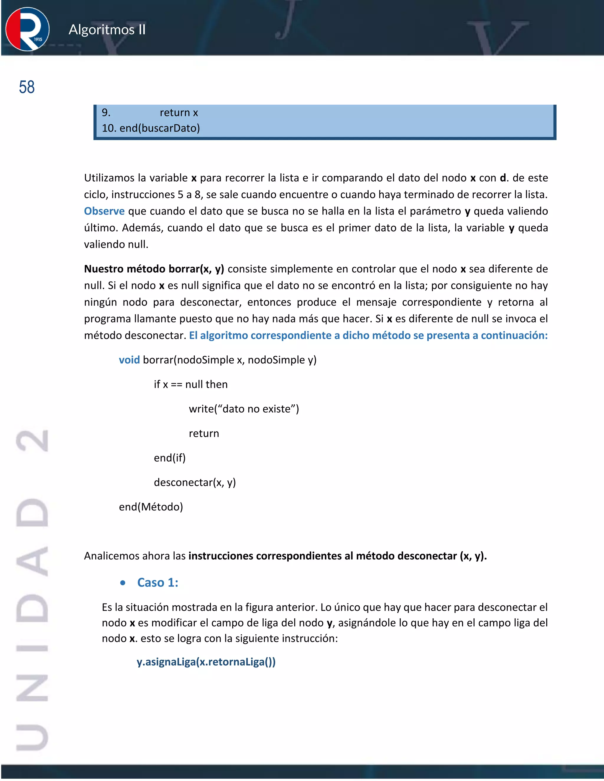58
Algoritmos II
9. return x
10. end(buscarDato)
Utilizamos la variable x para recorrer la lista e ir comparando el dato del nodo x con d. de este
ciclo, instrucciones 5 a 8, se sale cuando encuentre o cuando haya terminado de recorrer la lista.
Observe que cuando el dato que se busca no se halla en la lista el parámetro y queda valiendo
último. Además, cuando el dato que se busca es el primer dato de la lista, la variable y queda
valiendo null.
Nuestro método borrar(x, y) consiste simplemente en controlar que el nodo x sea diferente de
null. Si el nodo x es null significa que el dato no se encontró en la lista; por consiguiente no hay
ningún nodo para desconectar, entonces produce el mensaje correspondiente y retorna al
programa llamante puesto que no hay nada más que hacer. Si x es diferente de null se invoca el
método desconectar. El algoritmo correspondiente a dicho método se presenta a continuación:
void borrar(nodoSimple x, nodoSimple y)
if x == null then
write(“dato no existe”)
return
end(if)
desconectar(x, y)
end(Método)
Analicemos ahora las instrucciones correspondientes al método desconectar (x, y).
• Caso 1:
Es la situación mostrada en la figura anterior. Lo único que hay que hacer para desconectar el
nodo x es modificar el campo de liga del nodo y, asignándole lo que hay en el campo liga del
nodo x. esto se logra con la siguiente instrucción:
y.asignaLiga(x.retornaLiga())
 