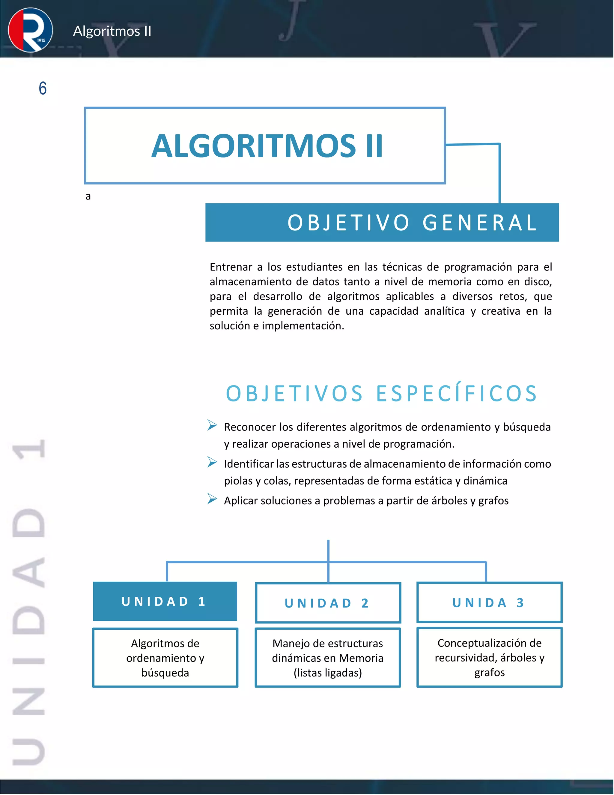 sfs
Algoritmos II
6
a
O B J E T I V O G E N E R A L
Entrenar a los estudiantes en las técnicas de programación para el
almacenamiento de datos tanto a nivel de memoria como en disco,
para el desarrollo de algoritmos aplicables a diversos retos, que
permita la generación de una capacidad analítica y creativa en la
solución e implementación.
O B J E T I V O S E S P E C Í F I C O S
➢ Reconocer los diferentes algoritmos de ordenamiento y búsqueda
y realizar operaciones a nivel de programación.
➢ Identificar las estructuras de almacenamiento de información como
piolas y colas, representadas de forma estática y dinámica
➢ Aplicar soluciones a problemas a partir de árboles y grafos
U N I D A D 1 U N I D A D 2
Manejo de estructuras
dinámicas en Memoria
(listas ligadas)
Algoritmos de
ordenamiento y
búsqueda
ALGORITMOS II
U N I D A 3
Conceptualización de
recursividad, árboles y
grafos
 