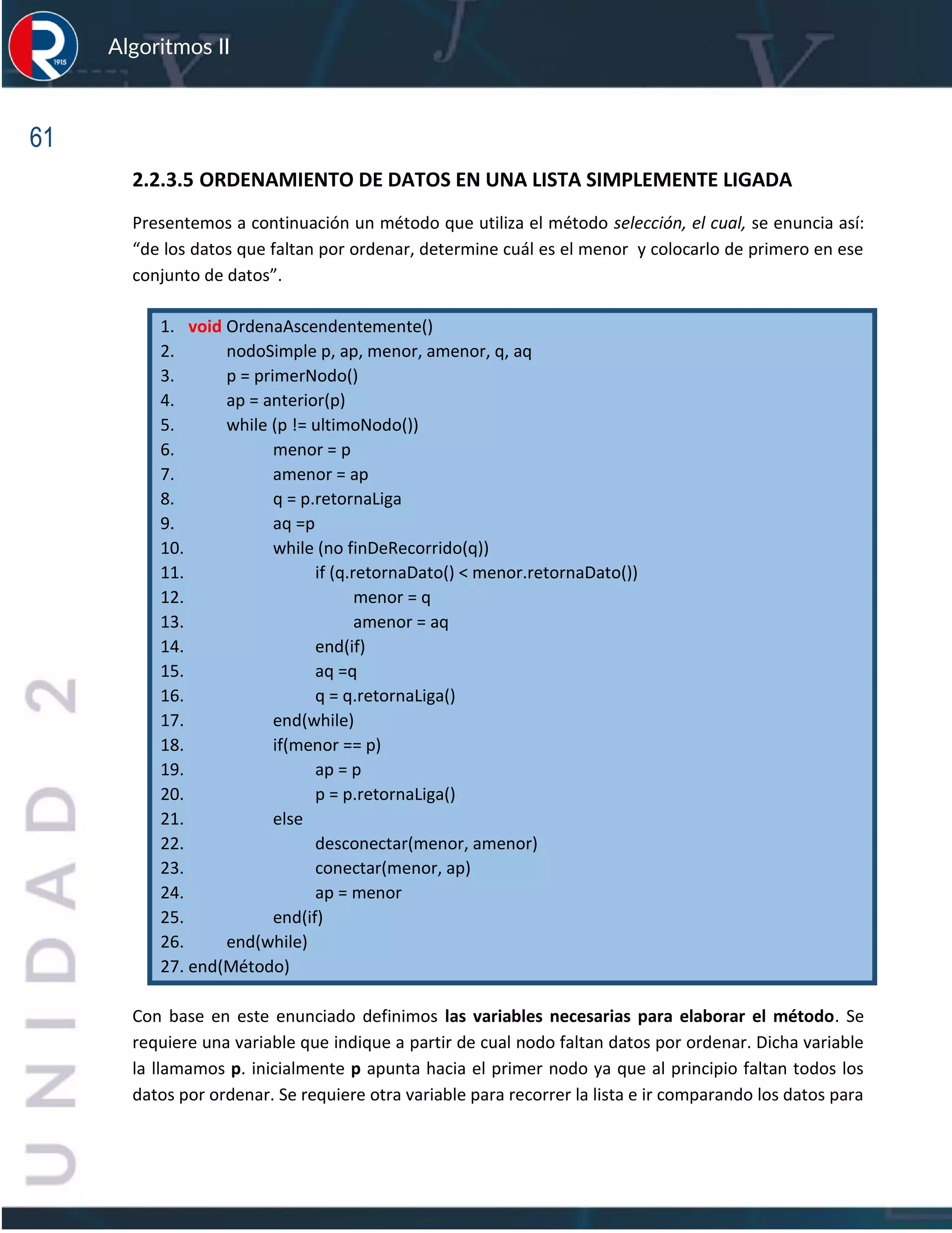 61
Algoritmos II
2.2.3.5 ORDENAMIENTO DE DATOS EN UNA LISTA SIMPLEMENTE LIGADA
Presentemos a continuación un método que utiliza el método selección, el cual, se enuncia así:
“de los datos que faltan por ordenar, determine cuál es el menor y colocarlo de primero en ese
conjunto de datos”.
1. void OrdenaAscendentemente()
2. nodoSimple p, ap, menor, amenor, q, aq
3. p = primerNodo()
4. ap = anterior(p)
5. while (p != ultimoNodo())
6. menor = p
7. amenor = ap
8. q = p.retornaLiga
9. aq =p
10. while (no finDeRecorrido(q))
11. if (q.retornaDato() < menor.retornaDato())
12. menor = q
13. amenor = aq
14. end(if)
15. aq =q
16. q = q.retornaLiga()
17. end(while)
18. if(menor == p)
19. ap = p
20. p = p.retornaLiga()
21. else
22. desconectar(menor, amenor)
23. conectar(menor, ap)
24. ap = menor
25. end(if)
26. end(while)
27. end(Método)
Con base en este enunciado definimos las variables necesarias para elaborar el método. Se
requiere una variable que indique a partir de cual nodo faltan datos por ordenar. Dicha variable
la llamamos p. inicialmente p apunta hacia el primer nodo ya que al principio faltan todos los
datos por ordenar. Se requiere otra variable para recorrer la lista e ir comparando los datos para
 