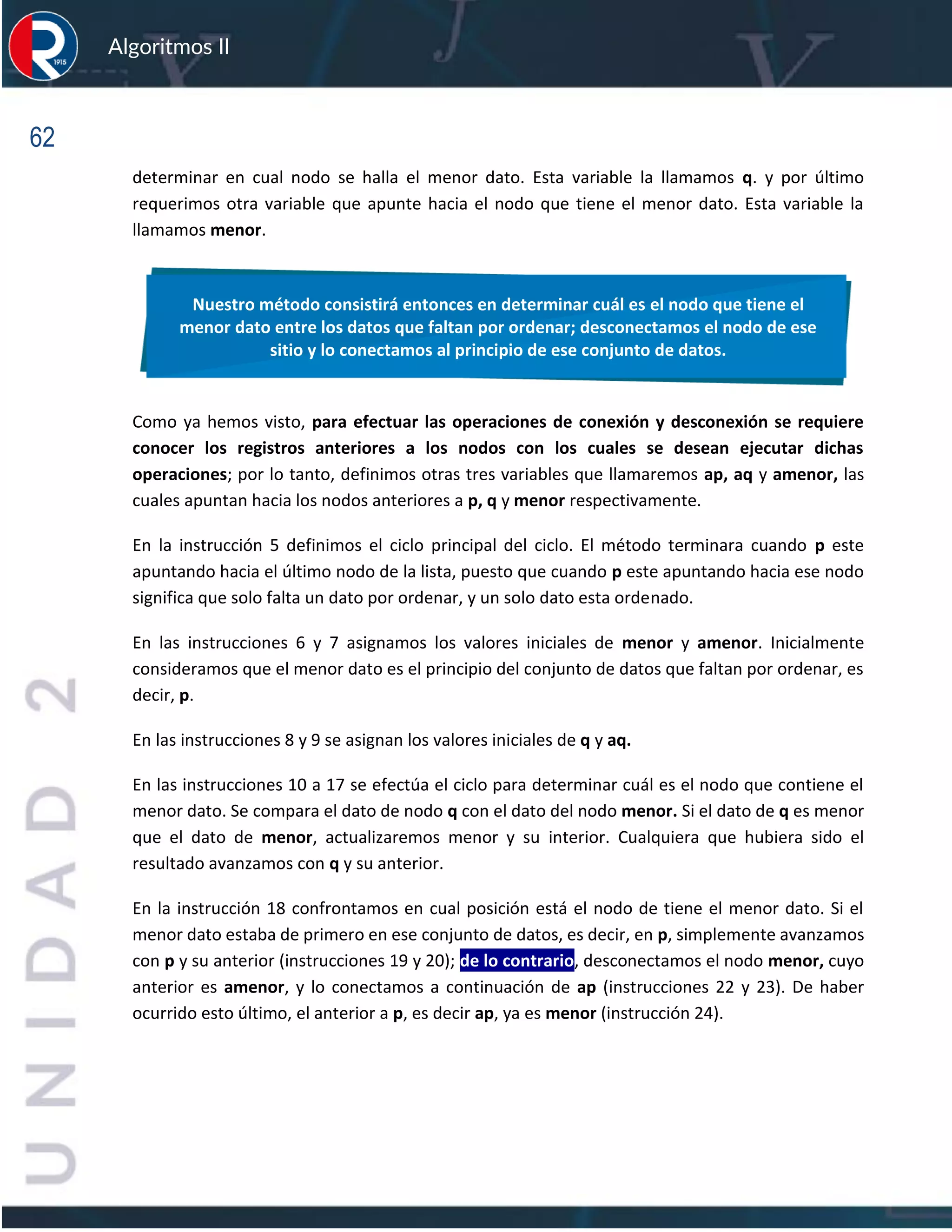 62
Algoritmos II
determinar en cual nodo se halla el menor dato. Esta variable la llamamos q. y por último
requerimos otra variable que apunte hacia el nodo que tiene el menor dato. Esta variable la
llamamos menor.
Como ya hemos visto, para efectuar las operaciones de conexión y desconexión se requiere
conocer los registros anteriores a los nodos con los cuales se desean ejecutar dichas
operaciones; por lo tanto, definimos otras tres variables que llamaremos ap, aq y amenor, las
cuales apuntan hacia los nodos anteriores a p, q y menor respectivamente.
En la instrucción 5 definimos el ciclo principal del ciclo. El método terminara cuando p este
apuntando hacia el último nodo de la lista, puesto que cuando p este apuntando hacia ese nodo
significa que solo falta un dato por ordenar, y un solo dato esta ordenado.
En las instrucciones 6 y 7 asignamos los valores iniciales de menor y amenor. Inicialmente
consideramos que el menor dato es el principio del conjunto de datos que faltan por ordenar, es
decir, p.
En las instrucciones 8 y 9 se asignan los valores iniciales de q y aq.
En las instrucciones 10 a 17 se efectúa el ciclo para determinar cuál es el nodo que contiene el
menor dato. Se compara el dato de nodo q con el dato del nodo menor. Si el dato de q es menor
que el dato de menor, actualizaremos menor y su interior. Cualquiera que hubiera sido el
resultado avanzamos con q y su anterior.
En la instrucción 18 confrontamos en cual posición está el nodo de tiene el menor dato. Si el
menor dato estaba de primero en ese conjunto de datos, es decir, en p, simplemente avanzamos
con p y su anterior (instrucciones 19 y 20); de lo contrario, desconectamos el nodo menor, cuyo
anterior es amenor, y lo conectamos a continuación de ap (instrucciones 22 y 23). De haber
ocurrido esto último, el anterior a p, es decir ap, ya es menor (instrucción 24).
Nuestro método consistirá entonces en determinar cuál es el nodo que tiene el
menor dato entre los datos que faltan por ordenar; desconectamos el nodo de ese
sitio y lo conectamos al principio de ese conjunto de datos.
 