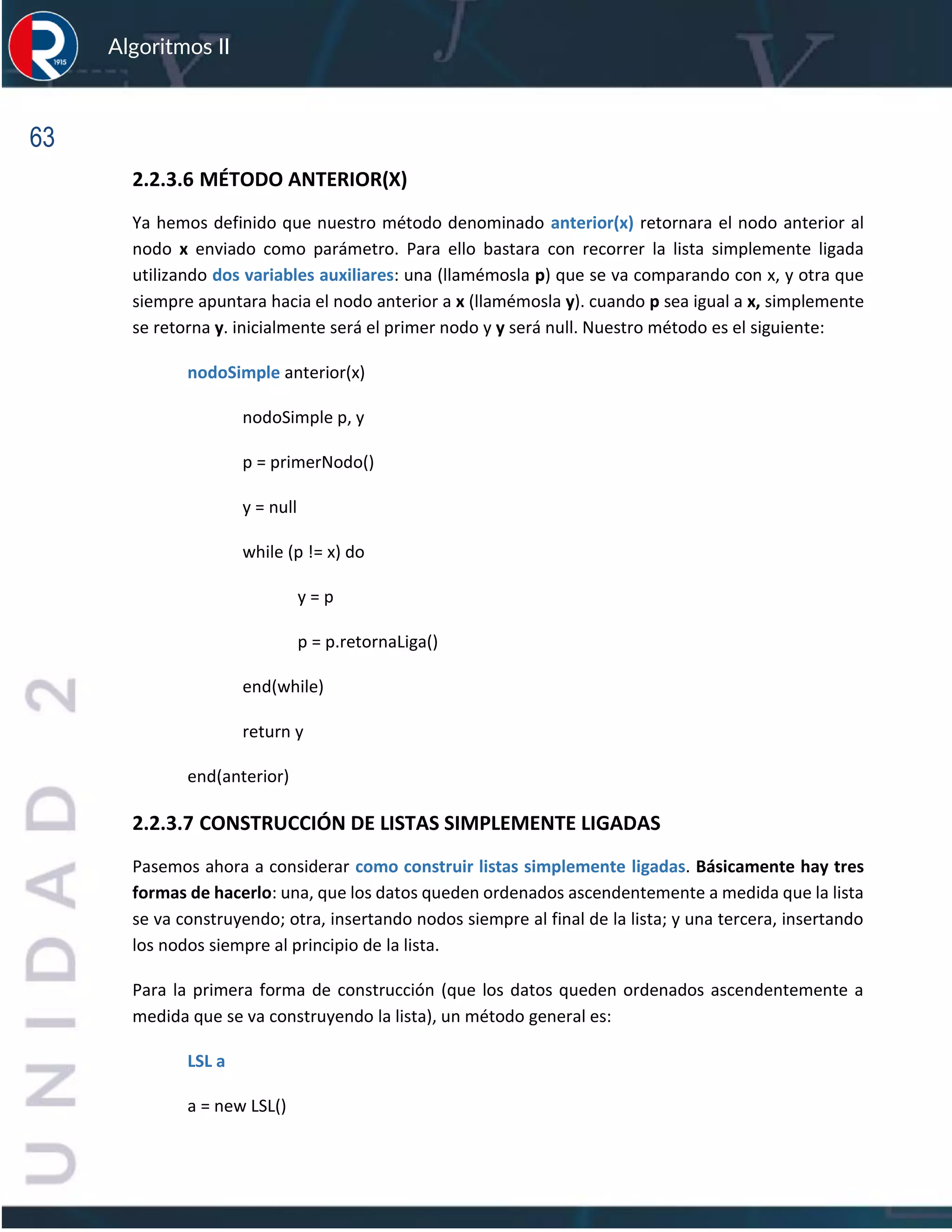 63
Algoritmos II
2.2.3.6 MÉTODO ANTERIOR(X)
Ya hemos definido que nuestro método denominado anterior(x) retornara el nodo anterior al
nodo x enviado como parámetro. Para ello bastara con recorrer la lista simplemente ligada
utilizando dos variables auxiliares: una (llamémosla p) que se va comparando con x, y otra que
siempre apuntara hacia el nodo anterior a x (llamémosla y). cuando p sea igual a x, simplemente
se retorna y. inicialmente será el primer nodo y y será null. Nuestro método es el siguiente:
nodoSimple anterior(x)
nodoSimple p, y
p = primerNodo()
y = null
while (p != x) do
y = p
p = p.retornaLiga()
end(while)
return y
end(anterior)
2.2.3.7 CONSTRUCCIÓN DE LISTAS SIMPLEMENTE LIGADAS
Pasemos ahora a considerar como construir listas simplemente ligadas. Básicamente hay tres
formas de hacerlo: una, que los datos queden ordenados ascendentemente a medida que la lista
se va construyendo; otra, insertando nodos siempre al final de la lista; y una tercera, insertando
los nodos siempre al principio de la lista.
Para la primera forma de construcción (que los datos queden ordenados ascendentemente a
medida que se va construyendo la lista), un método general es:
LSL a
a = new LSL()
 