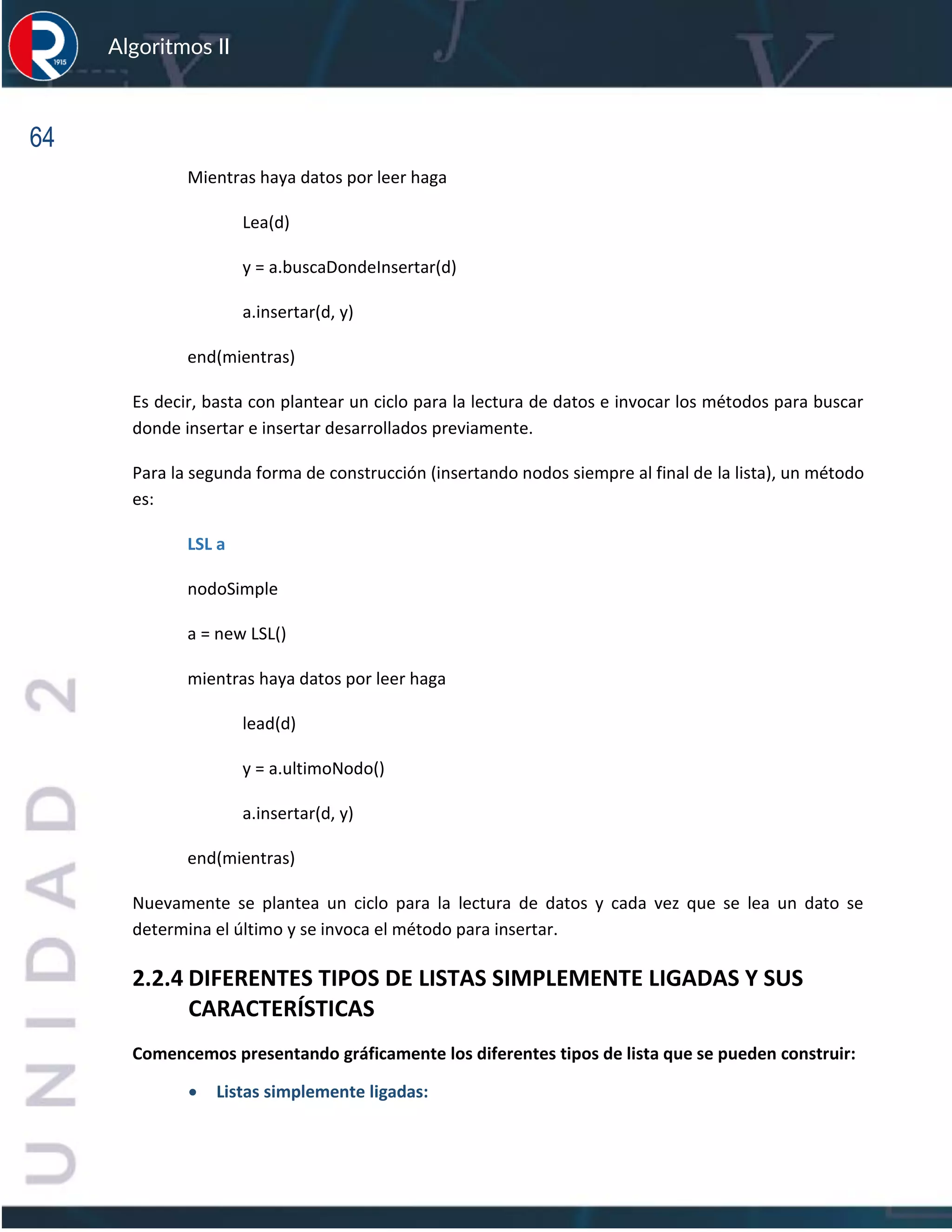 64
Algoritmos II
Mientras haya datos por leer haga
Lea(d)
y = a.buscaDondeInsertar(d)
a.insertar(d, y)
end(mientras)
Es decir, basta con plantear un ciclo para la lectura de datos e invocar los métodos para buscar
donde insertar e insertar desarrollados previamente.
Para la segunda forma de construcción (insertando nodos siempre al final de la lista), un método
es:
LSL a
nodoSimple
a = new LSL()
mientras haya datos por leer haga
lead(d)
y = a.ultimoNodo()
a.insertar(d, y)
end(mientras)
Nuevamente se plantea un ciclo para la lectura de datos y cada vez que se lea un dato se
determina el último y se invoca el método para insertar.
2.2.4 DIFERENTES TIPOS DE LISTAS SIMPLEMENTE LIGADAS Y SUS
CARACTERÍSTICAS
Comencemos presentando gráficamente los diferentes tipos de lista que se pueden construir:
• Listas simplemente ligadas:
 