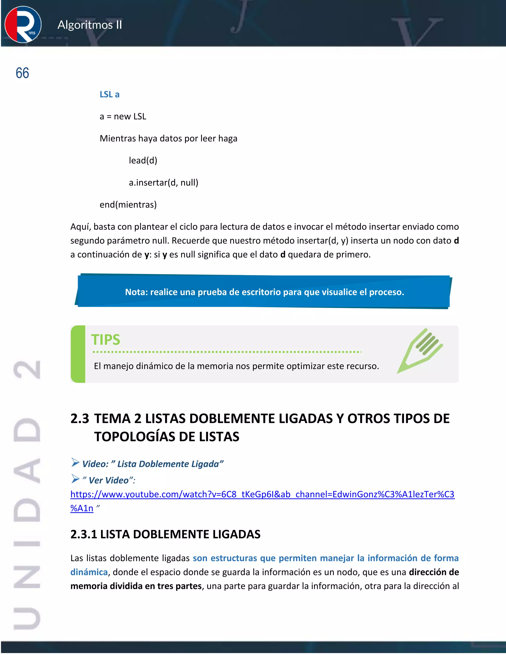 66
Algoritmos II
LSL a
a = new LSL
Mientras haya datos por leer haga
lead(d)
a.insertar(d, null)
end(mientras)
Aquí, basta con plantear el ciclo para lectura de datos e invocar el método insertar enviado como
segundo parámetro null. Recuerde que nuestro método insertar(d, y) inserta un nodo con dato d
a continuación de y: si y es null significa que el dato d quedara de primero.
2.3 TEMA 2 LISTAS DOBLEMENTE LIGADAS Y OTROS TIPOS DE
TOPOLOGÍAS DE LISTAS
➢Video: ” Lista Doblemente Ligada”
➢” Ver Video”:
https://www.youtube.com/watch?v=6C8_tKeGp6I&ab_channel=EdwinGonz%C3%A1lezTer%C3
%A1n ”
2.3.1 LISTA DOBLEMENTE LIGADAS
Las listas doblemente ligadas son estructuras que permiten manejar la información de forma
dinámica, donde el espacio donde se guarda la información es un nodo, que es una dirección de
memoria dividida en tres partes, una parte para guardar la información, otra para la dirección al
Nota: realice una prueba de escritorio para que visualice el proceso.
TIPS
El manejo dinámico de la memoria nos permite optimizar este recurso.
 