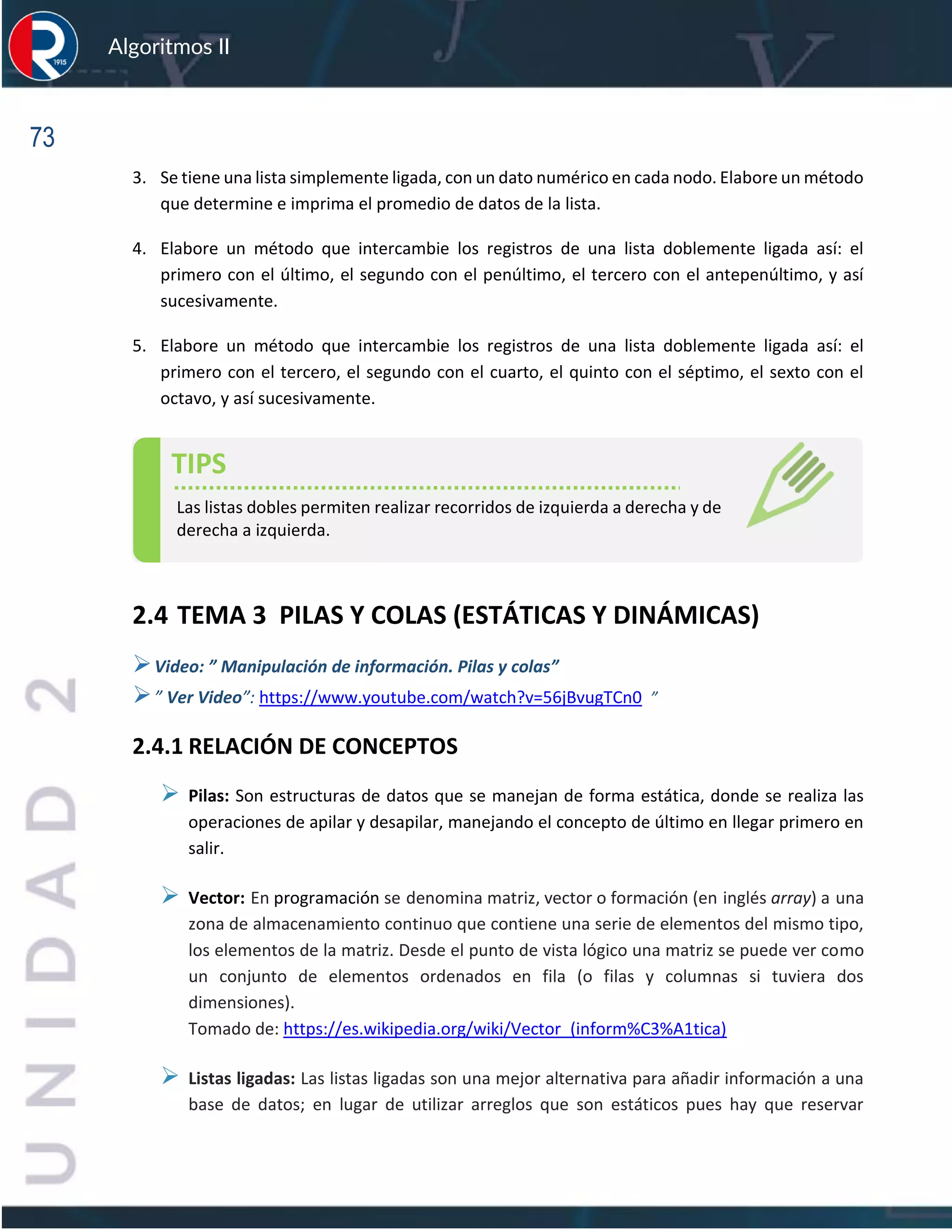 73
Algoritmos II
3. Se tiene una lista simplemente ligada, con un dato numérico en cada nodo. Elabore un método
que determine e imprima el promedio de datos de la lista.
4. Elabore un método que intercambie los registros de una lista doblemente ligada así: el
primero con el último, el segundo con el penúltimo, el tercero con el antepenúltimo, y así
sucesivamente.
5. Elabore un método que intercambie los registros de una lista doblemente ligada así: el
primero con el tercero, el segundo con el cuarto, el quinto con el séptimo, el sexto con el
octavo, y así sucesivamente.
2.4 TEMA 3 PILAS Y COLAS (ESTÁTICAS Y DINÁMICAS)
➢Video: ” Manipulación de información. Pilas y colas”
➢” Ver Video”: https://www.youtube.com/watch?v=56jBvugTCn0 ”
2.4.1 RELACIÓN DE CONCEPTOS
➢ Pilas: Son estructuras de datos que se manejan de forma estática, donde se realiza las
operaciones de apilar y desapilar, manejando el concepto de último en llegar primero en
salir.
➢ Vector: En programación se denomina matriz, vector o formación (en inglés array) a una
zona de almacenamiento continuo que contiene una serie de elementos del mismo tipo,
los elementos de la matriz. Desde el punto de vista lógico una matriz se puede ver como
un conjunto de elementos ordenados en fila (o filas y columnas si tuviera dos
dimensiones).
Tomado de: https://es.wikipedia.org/wiki/Vector_(inform%C3%A1tica)
➢ Listas ligadas: Las listas ligadas son una mejor alternativa para añadir información a una
base de datos; en lugar de utilizar arreglos que son estáticos pues hay que reservar
TIPS
Las listas dobles permiten realizar recorridos de izquierda a derecha y de
derecha a izquierda.
 