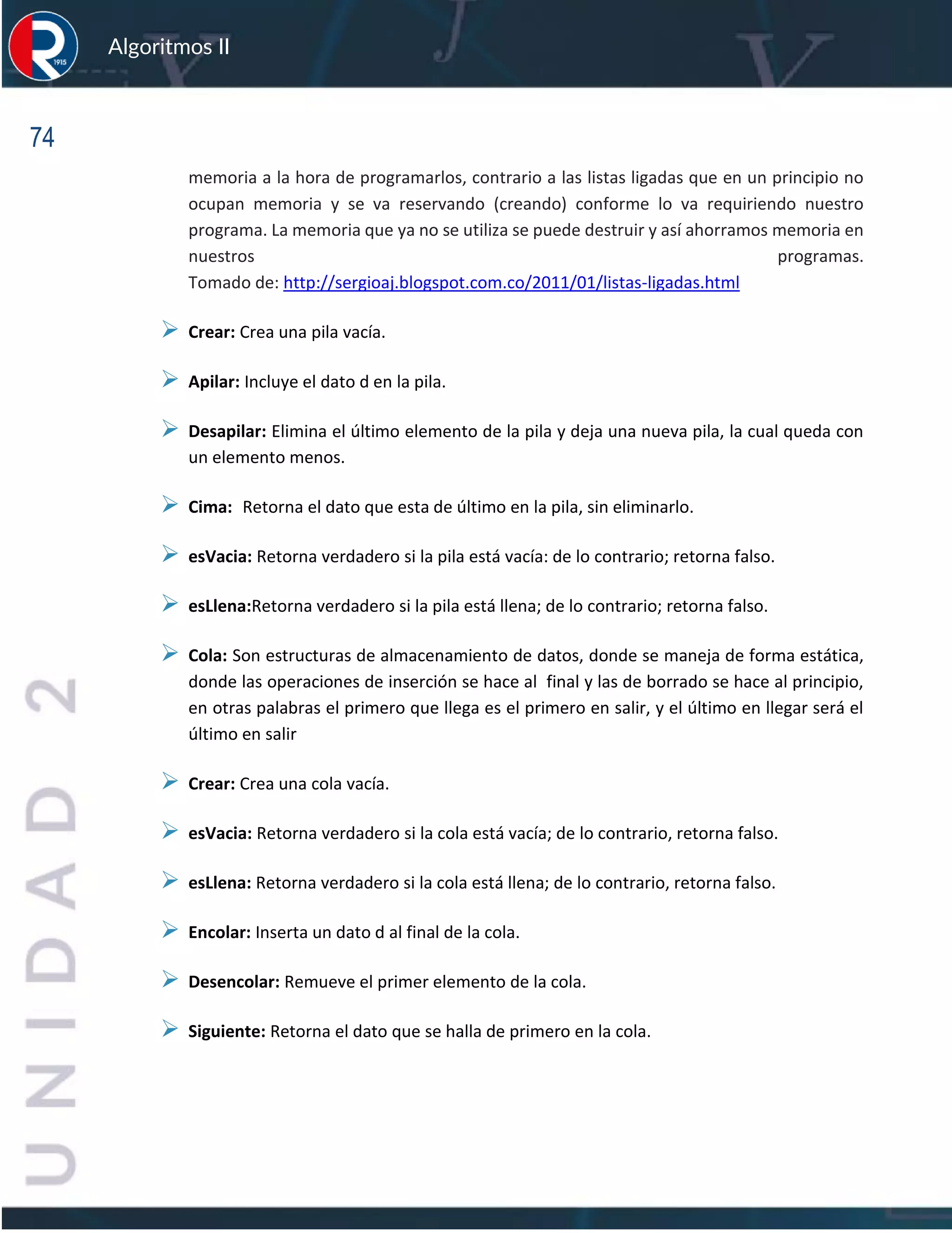 74
Algoritmos II
memoria a la hora de programarlos, contrario a las listas ligadas que en un principio no
ocupan memoria y se va reservando (creando) conforme lo va requiriendo nuestro
programa. La memoria que ya no se utiliza se puede destruir y así ahorramos memoria en
nuestros programas.
Tomado de: http://sergioaj.blogspot.com.co/2011/01/listas-ligadas.html
➢ Crear: Crea una pila vacía.
➢ Apilar: Incluye el dato d en la pila.
➢ Desapilar: Elimina el último elemento de la pila y deja una nueva pila, la cual queda con
un elemento menos.
➢ Cima: Retorna el dato que esta de último en la pila, sin eliminarlo.
➢ esVacia: Retorna verdadero si la pila está vacía: de lo contrario; retorna falso.
➢ esLlena:Retorna verdadero si la pila está llena; de lo contrario; retorna falso.
➢ Cola: Son estructuras de almacenamiento de datos, donde se maneja de forma estática,
donde las operaciones de inserción se hace al final y las de borrado se hace al principio,
en otras palabras el primero que llega es el primero en salir, y el último en llegar será el
último en salir
➢ Crear: Crea una cola vacía.
➢ esVacia: Retorna verdadero si la cola está vacía; de lo contrario, retorna falso.
➢ esLlena: Retorna verdadero si la cola está llena; de lo contrario, retorna falso.
➢ Encolar: Inserta un dato d al final de la cola.
➢ Desencolar: Remueve el primer elemento de la cola.
➢ Siguiente: Retorna el dato que se halla de primero en la cola.
 
