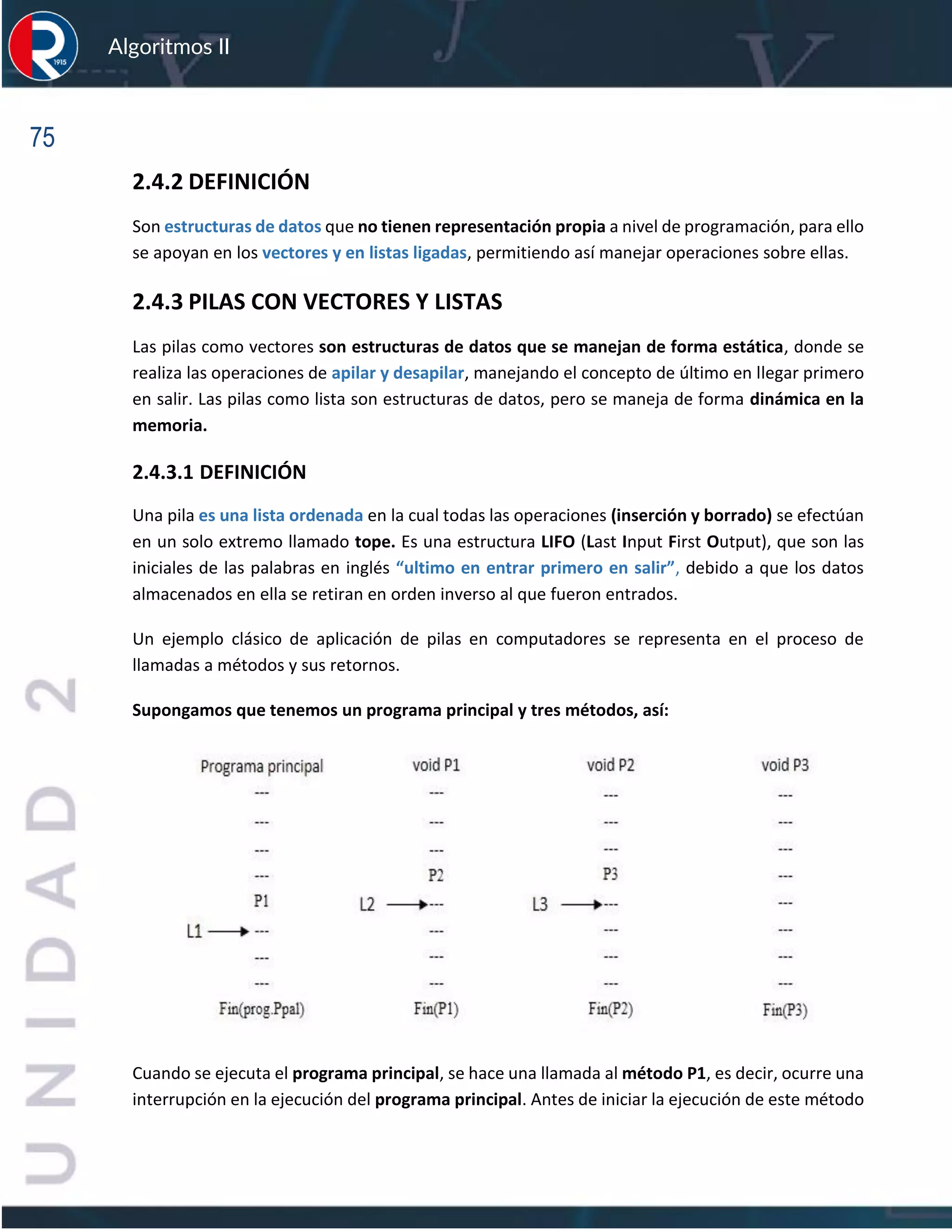 75
Algoritmos II
2.4.2 DEFINICIÓN
Son estructuras de datos que no tienen representación propia a nivel de programación, para ello
se apoyan en los vectores y en listas ligadas, permitiendo así manejar operaciones sobre ellas.
2.4.3 PILAS CON VECTORES Y LISTAS
Las pilas como vectores son estructuras de datos que se manejan de forma estática, donde se
realiza las operaciones de apilar y desapilar, manejando el concepto de último en llegar primero
en salir. Las pilas como lista son estructuras de datos, pero se maneja de forma dinámica en la
memoria.
2.4.3.1 DEFINICIÓN
Una pila es una lista ordenada en la cual todas las operaciones (inserción y borrado) se efectúan
en un solo extremo llamado tope. Es una estructura LIFO (Last Input First Output), que son las
iniciales de las palabras en inglés “ultimo en entrar primero en salir”, debido a que los datos
almacenados en ella se retiran en orden inverso al que fueron entrados.
Un ejemplo clásico de aplicación de pilas en computadores se representa en el proceso de
llamadas a métodos y sus retornos.
Supongamos que tenemos un programa principal y tres métodos, así:
Cuando se ejecuta el programa principal, se hace una llamada al método P1, es decir, ocurre una
interrupción en la ejecución del programa principal. Antes de iniciar la ejecución de este método
 