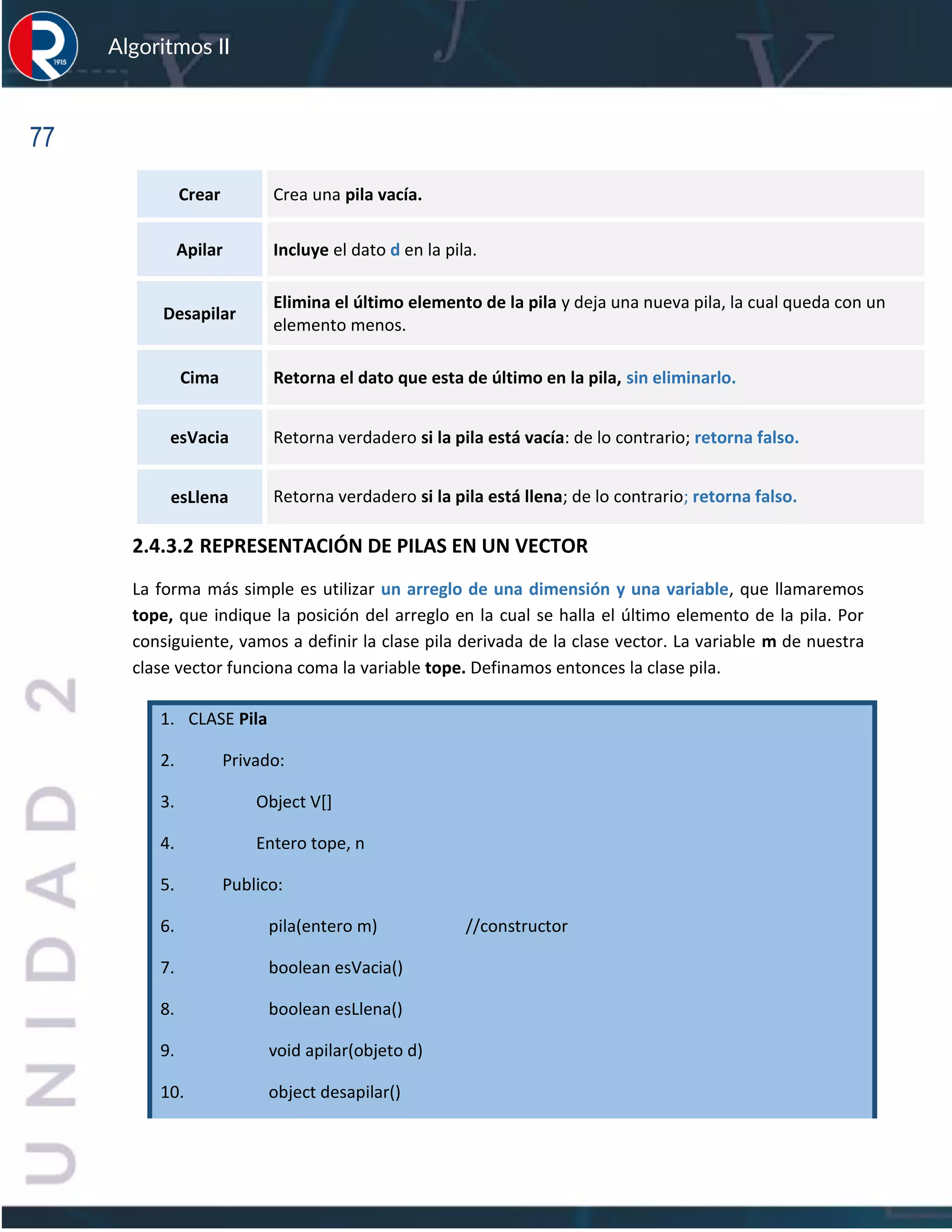 77
Algoritmos II
Crear Crea una pila vacía.
Apilar Incluye el dato d en la pila.
Desapilar
Elimina el último elemento de la pila y deja una nueva pila, la cual queda con un
elemento menos.
Cima Retorna el dato que esta de último en la pila, sin eliminarlo.
esVacia Retorna verdadero si la pila está vacía: de lo contrario; retorna falso.
esLlena Retorna verdadero si la pila está llena; de lo contrario; retorna falso.
2.4.3.2 REPRESENTACIÓN DE PILAS EN UN VECTOR
La forma más simple es utilizar un arreglo de una dimensión y una variable, que llamaremos
tope, que indique la posición del arreglo en la cual se halla el último elemento de la pila. Por
consiguiente, vamos a definir la clase pila derivada de la clase vector. La variable m de nuestra
clase vector funciona coma la variable tope. Definamos entonces la clase pila.
1. CLASE Pila
2. Privado:
3. Object V[]
4. Entero tope, n
5. Publico:
6. pila(entero m) //constructor
7. boolean esVacia()
8. boolean esLlena()
9. void apilar(objeto d)
10. object desapilar()
 