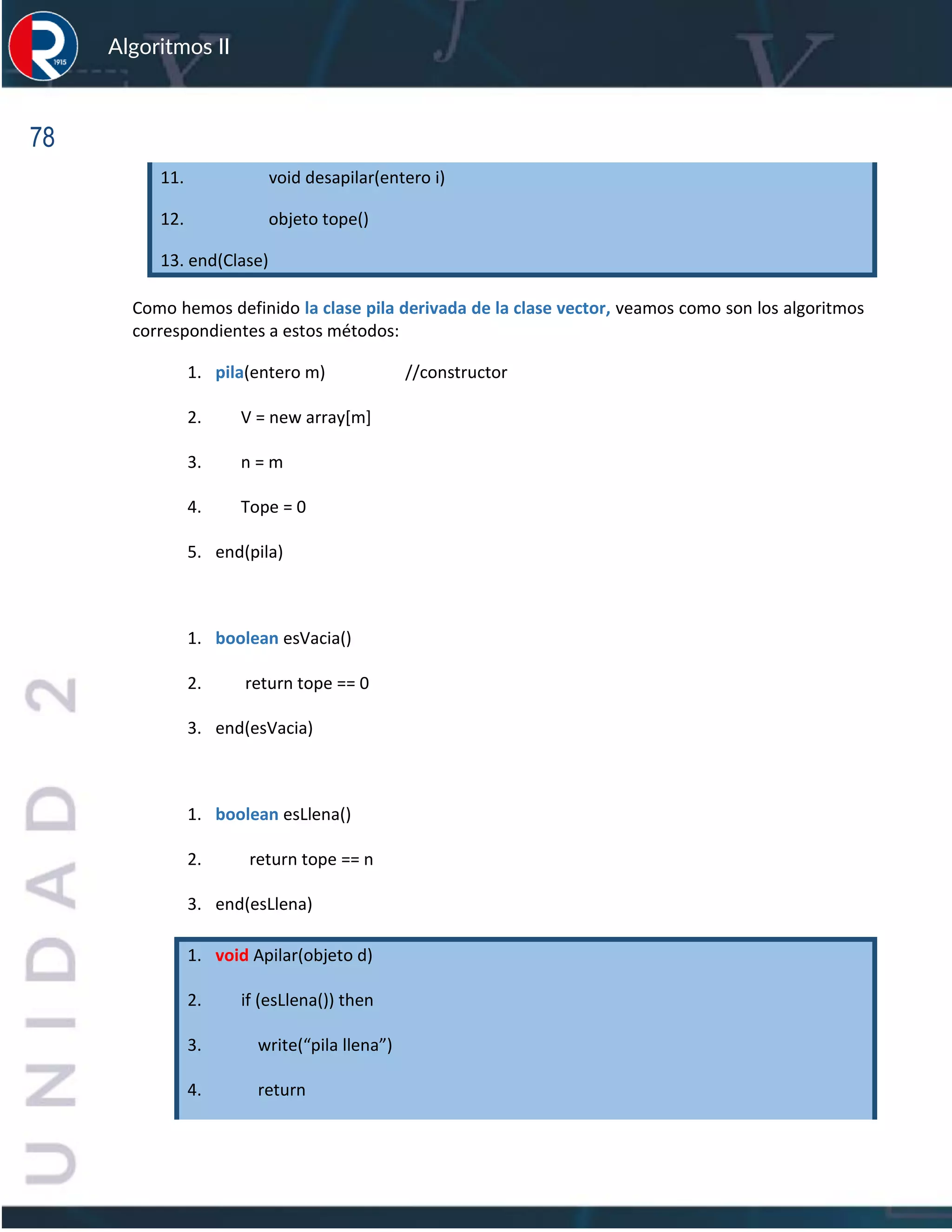 78
Algoritmos II
11. void desapilar(entero i)
12. objeto tope()
13. end(Clase)
Como hemos definido la clase pila derivada de la clase vector, veamos como son los algoritmos
correspondientes a estos métodos:
1. pila(entero m) //constructor
2. V = new array[m]
3. n = m
4. Tope = 0
5. end(pila)
1. boolean esVacia()
2. return tope == 0
3. end(esVacia)
1. boolean esLlena()
2. return tope == n
3. end(esLlena)
1. void Apilar(objeto d)
2. if (esLlena()) then
3. write(“pila llena”)
4. return
 