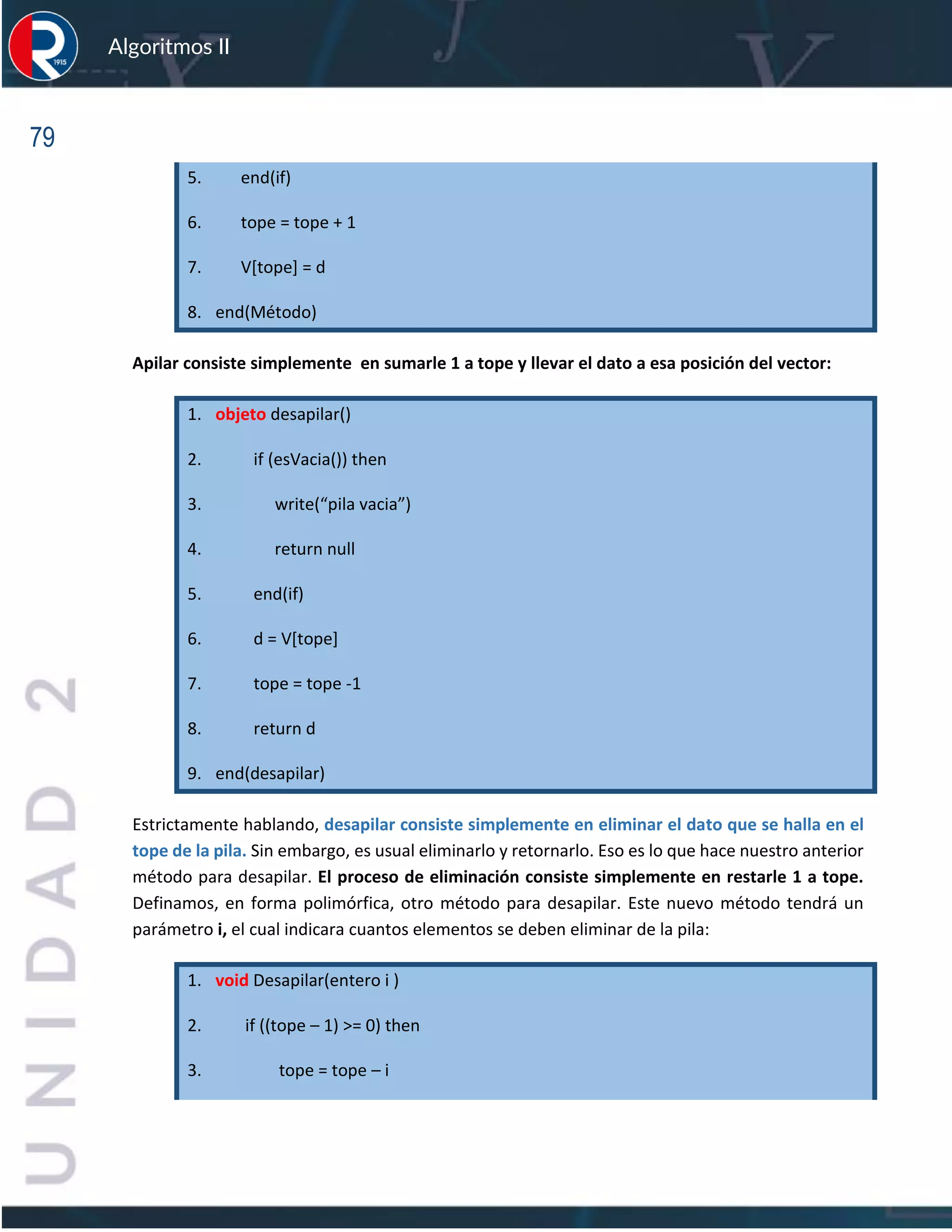 79
Algoritmos II
5. end(if)
6. tope = tope + 1
7. V[tope] = d
8. end(Método)
Apilar consiste simplemente en sumarle 1 a tope y llevar el dato a esa posición del vector:
1. objeto desapilar()
2. if (esVacia()) then
3. write(“pila vacia”)
4. return null
5. end(if)
6. d = V[tope]
7. tope = tope -1
8. return d
9. end(desapilar)
Estrictamente hablando, desapilar consiste simplemente en eliminar el dato que se halla en el
tope de la pila. Sin embargo, es usual eliminarlo y retornarlo. Eso es lo que hace nuestro anterior
método para desapilar. El proceso de eliminación consiste simplemente en restarle 1 a tope.
Definamos, en forma polimórfica, otro método para desapilar. Este nuevo método tendrá un
parámetro i, el cual indicara cuantos elementos se deben eliminar de la pila:
1. void Desapilar(entero i )
2. if ((tope – 1) >= 0) then
3. tope = tope – i
 
