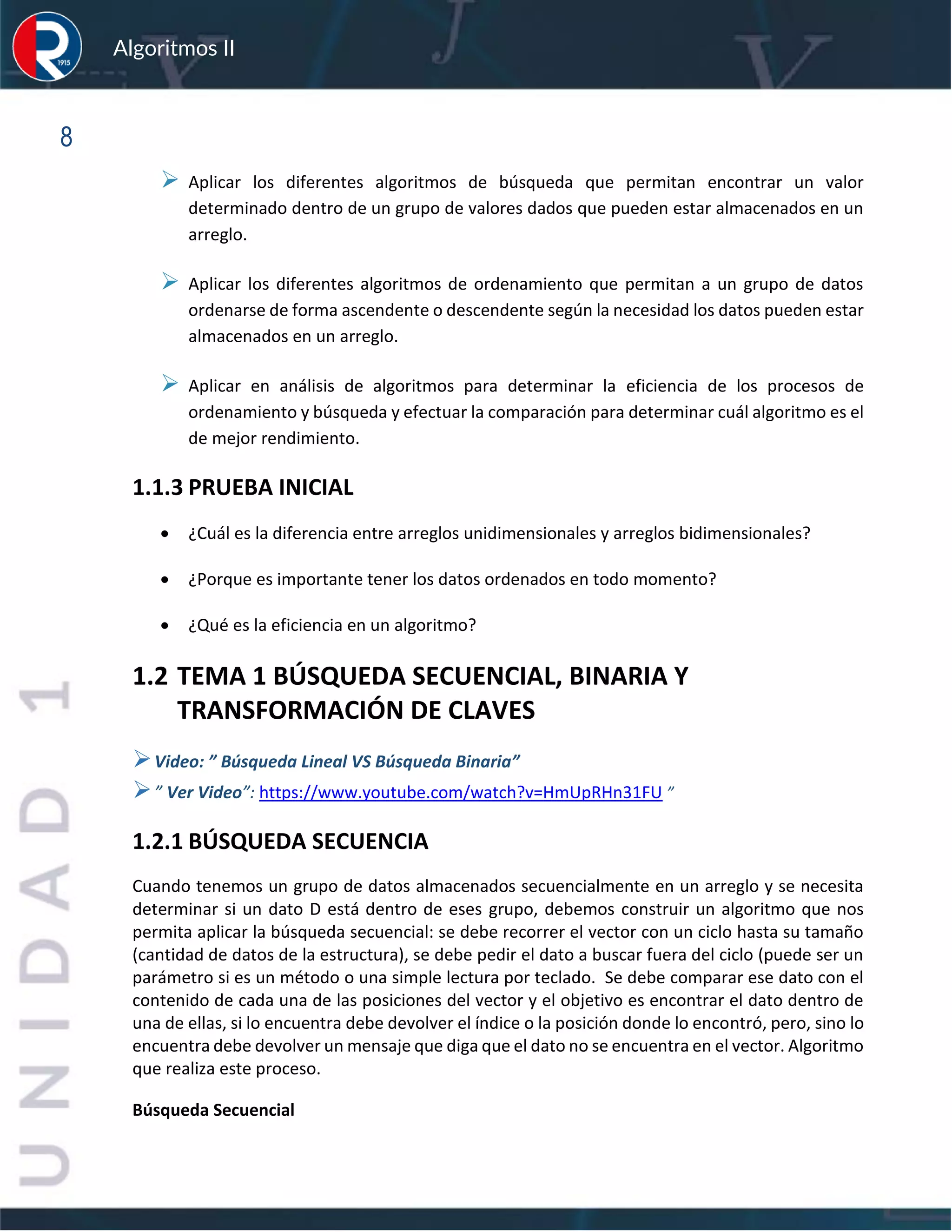 sfs
Algoritmos II
8
➢ Aplicar los diferentes algoritmos de búsqueda que permitan encontrar un valor
determinado dentro de un grupo de valores dados que pueden estar almacenados en un
arreglo.
➢ Aplicar los diferentes algoritmos de ordenamiento que permitan a un grupo de datos
ordenarse de forma ascendente o descendente según la necesidad los datos pueden estar
almacenados en un arreglo.
➢ Aplicar en análisis de algoritmos para determinar la eficiencia de los procesos de
ordenamiento y búsqueda y efectuar la comparación para determinar cuál algoritmo es el
de mejor rendimiento.
1.1.3 PRUEBA INICIAL
• ¿Cuál es la diferencia entre arreglos unidimensionales y arreglos bidimensionales?
• ¿Porque es importante tener los datos ordenados en todo momento?
• ¿Qué es la eficiencia en un algoritmo?
1.2 TEMA 1 BÚSQUEDA SECUENCIAL, BINARIA Y
TRANSFORMACIÓN DE CLAVES
➢Video: ” Búsqueda Lineal VS Búsqueda Binaria”
➢” Ver Video”: https://www.youtube.com/watch?v=HmUpRHn31FU ”
1.2.1 BÚSQUEDA SECUENCIA
Cuando tenemos un grupo de datos almacenados secuencialmente en un arreglo y se necesita
determinar si un dato D está dentro de eses grupo, debemos construir un algoritmo que nos
permita aplicar la búsqueda secuencial: se debe recorrer el vector con un ciclo hasta su tamaño
(cantidad de datos de la estructura), se debe pedir el dato a buscar fuera del ciclo (puede ser un
parámetro si es un método o una simple lectura por teclado. Se debe comparar ese dato con el
contenido de cada una de las posiciones del vector y el objetivo es encontrar el dato dentro de
una de ellas, si lo encuentra debe devolver el índice o la posición donde lo encontró, pero, sino lo
encuentra debe devolver un mensaje que diga que el dato no se encuentra en el vector. Algoritmo
que realiza este proceso.
Búsqueda Secuencial
 