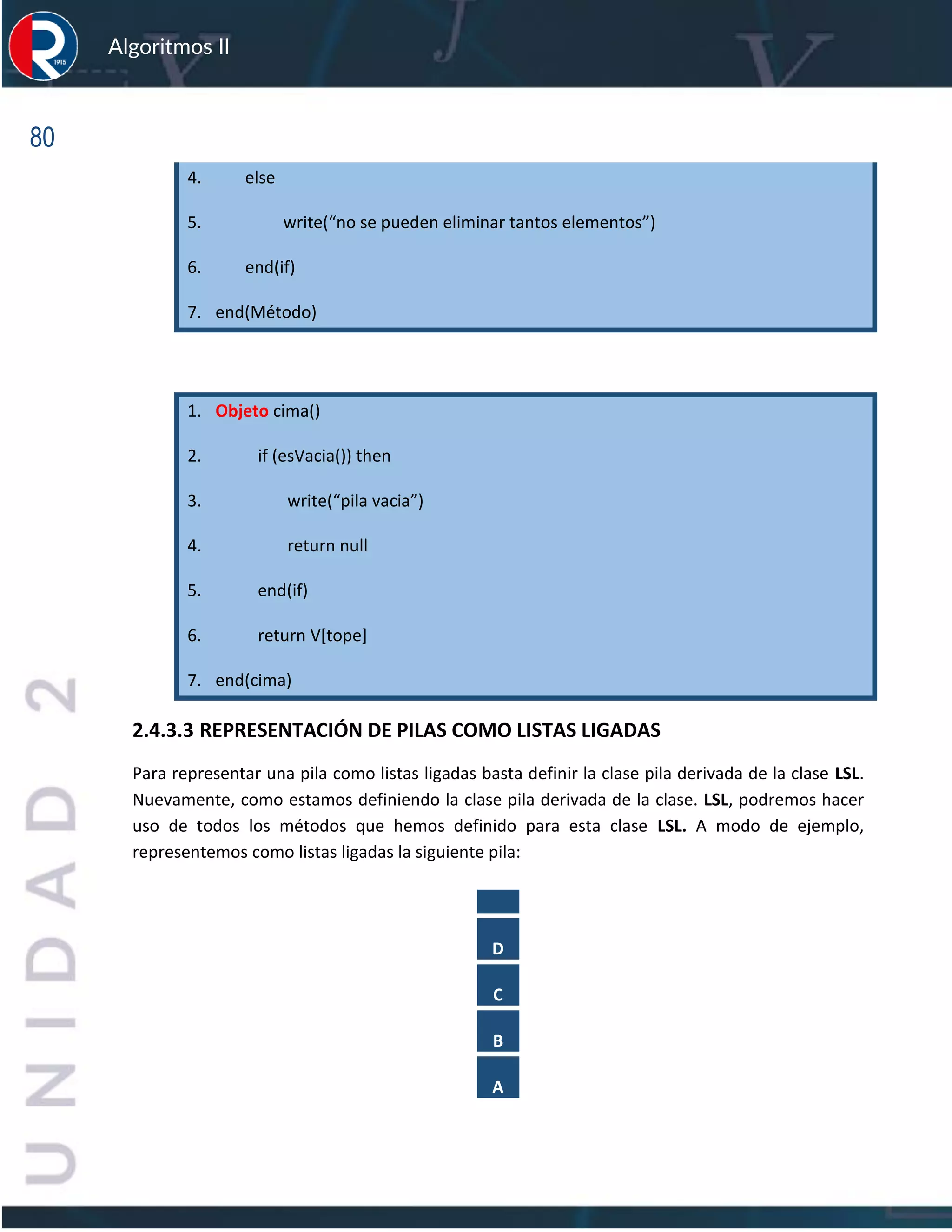 80
Algoritmos II
4. else
5. write(“no se pueden eliminar tantos elementos”)
6. end(if)
7. end(Método)
1. Objeto cima()
2. if (esVacia()) then
3. write(“pila vacia”)
4. return null
5. end(if)
6. return V[tope]
7. end(cima)
2.4.3.3 REPRESENTACIÓN DE PILAS COMO LISTAS LIGADAS
Para representar una pila como listas ligadas basta definir la clase pila derivada de la clase LSL.
Nuevamente, como estamos definiendo la clase pila derivada de la clase. LSL, podremos hacer
uso de todos los métodos que hemos definido para esta clase LSL. A modo de ejemplo,
representemos como listas ligadas la siguiente pila:
D
C
B
A
 