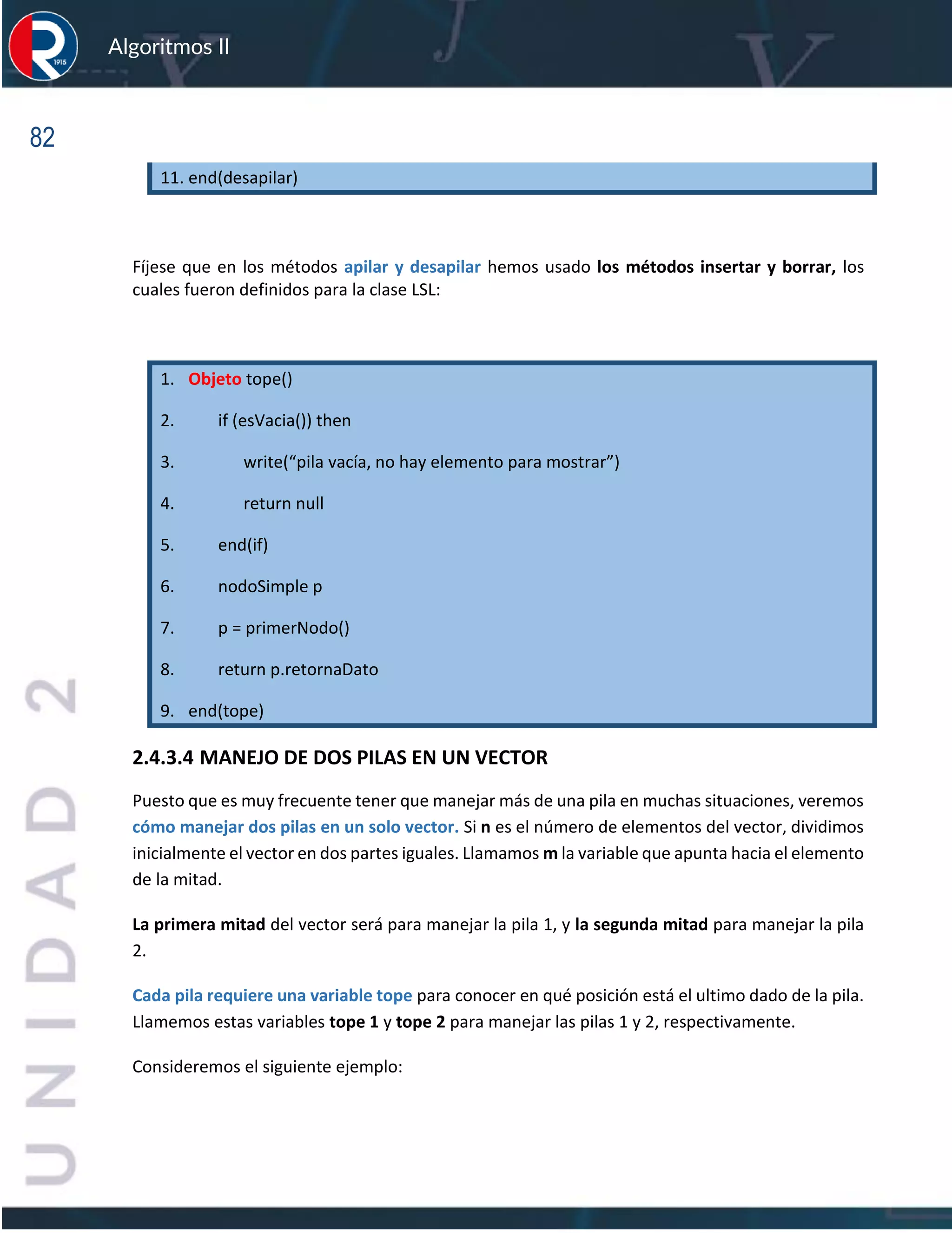 82
Algoritmos II
11. end(desapilar)
Fíjese que en los métodos apilar y desapilar hemos usado los métodos insertar y borrar, los
cuales fueron definidos para la clase LSL:
1. Objeto tope()
2. if (esVacia()) then
3. write(“pila vacía, no hay elemento para mostrar”)
4. return null
5. end(if)
6. nodoSimple p
7. p = primerNodo()
8. return p.retornaDato
9. end(tope)
2.4.3.4 MANEJO DE DOS PILAS EN UN VECTOR
Puesto que es muy frecuente tener que manejar más de una pila en muchas situaciones, veremos
cómo manejar dos pilas en un solo vector. Si n es el número de elementos del vector, dividimos
inicialmente el vector en dos partes iguales. Llamamos m la variable que apunta hacia el elemento
de la mitad.
La primera mitad del vector será para manejar la pila 1, y la segunda mitad para manejar la pila
2.
Cada pila requiere una variable tope para conocer en qué posición está el ultimo dado de la pila.
Llamemos estas variables tope 1 y tope 2 para manejar las pilas 1 y 2, respectivamente.
Consideremos el siguiente ejemplo:
 