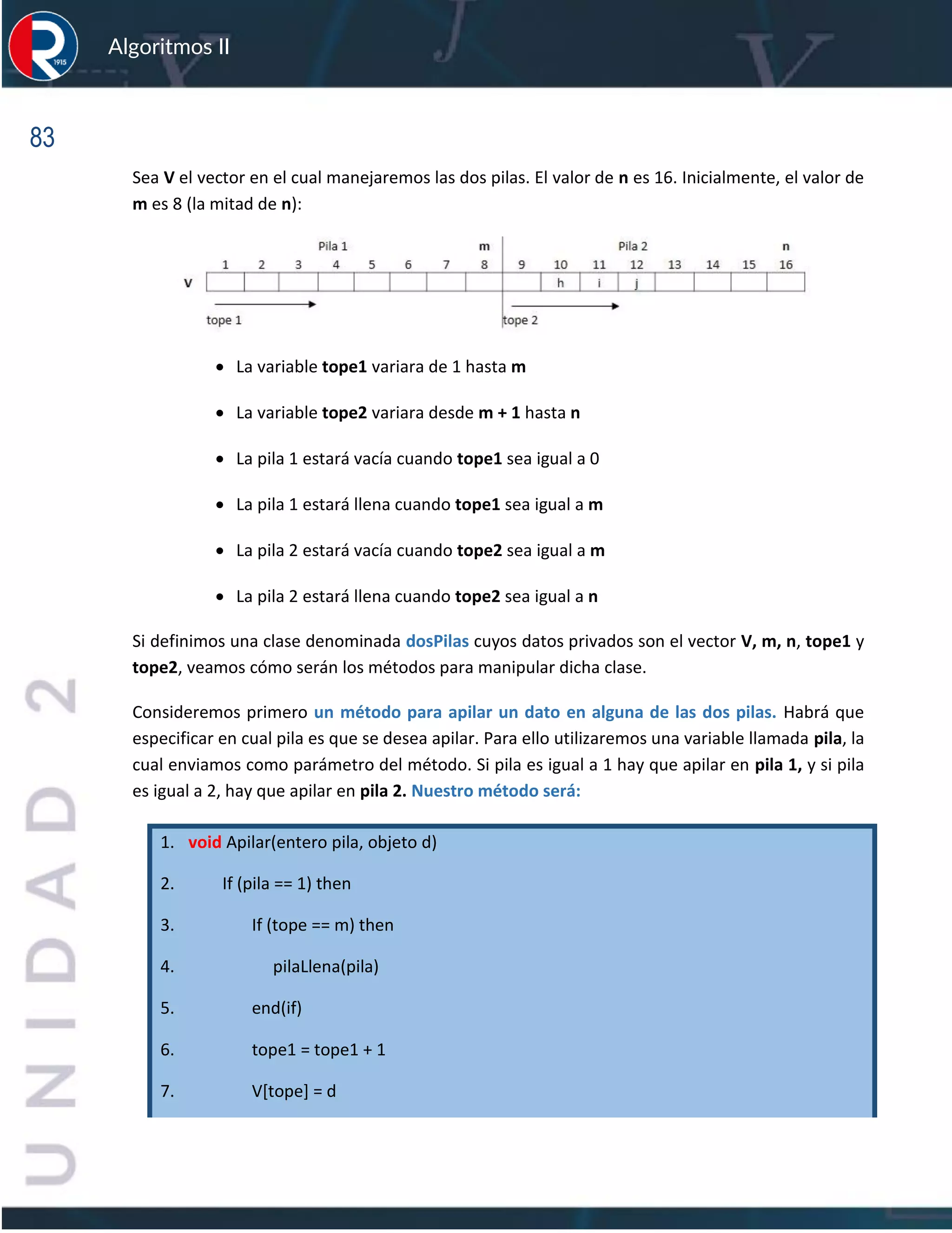 83
Algoritmos II
Sea V el vector en el cual manejaremos las dos pilas. El valor de n es 16. Inicialmente, el valor de
m es 8 (la mitad de n):
• La variable tope1 variara de 1 hasta m
• La variable tope2 variara desde m + 1 hasta n
• La pila 1 estará vacía cuando tope1 sea igual a 0
• La pila 1 estará llena cuando tope1 sea igual a m
• La pila 2 estará vacía cuando tope2 sea igual a m
• La pila 2 estará llena cuando tope2 sea igual a n
Si definimos una clase denominada dosPilas cuyos datos privados son el vector V, m, n, tope1 y
tope2, veamos cómo serán los métodos para manipular dicha clase.
Consideremos primero un método para apilar un dato en alguna de las dos pilas. Habrá que
especificar en cual pila es que se desea apilar. Para ello utilizaremos una variable llamada pila, la
cual enviamos como parámetro del método. Si pila es igual a 1 hay que apilar en pila 1, y si pila
es igual a 2, hay que apilar en pila 2. Nuestro método será:
1. void Apilar(entero pila, objeto d)
2. If (pila == 1) then
3. If (tope == m) then
4. pilaLlena(pila)
5. end(if)
6. tope1 = tope1 + 1
7. V[tope] = d
 
