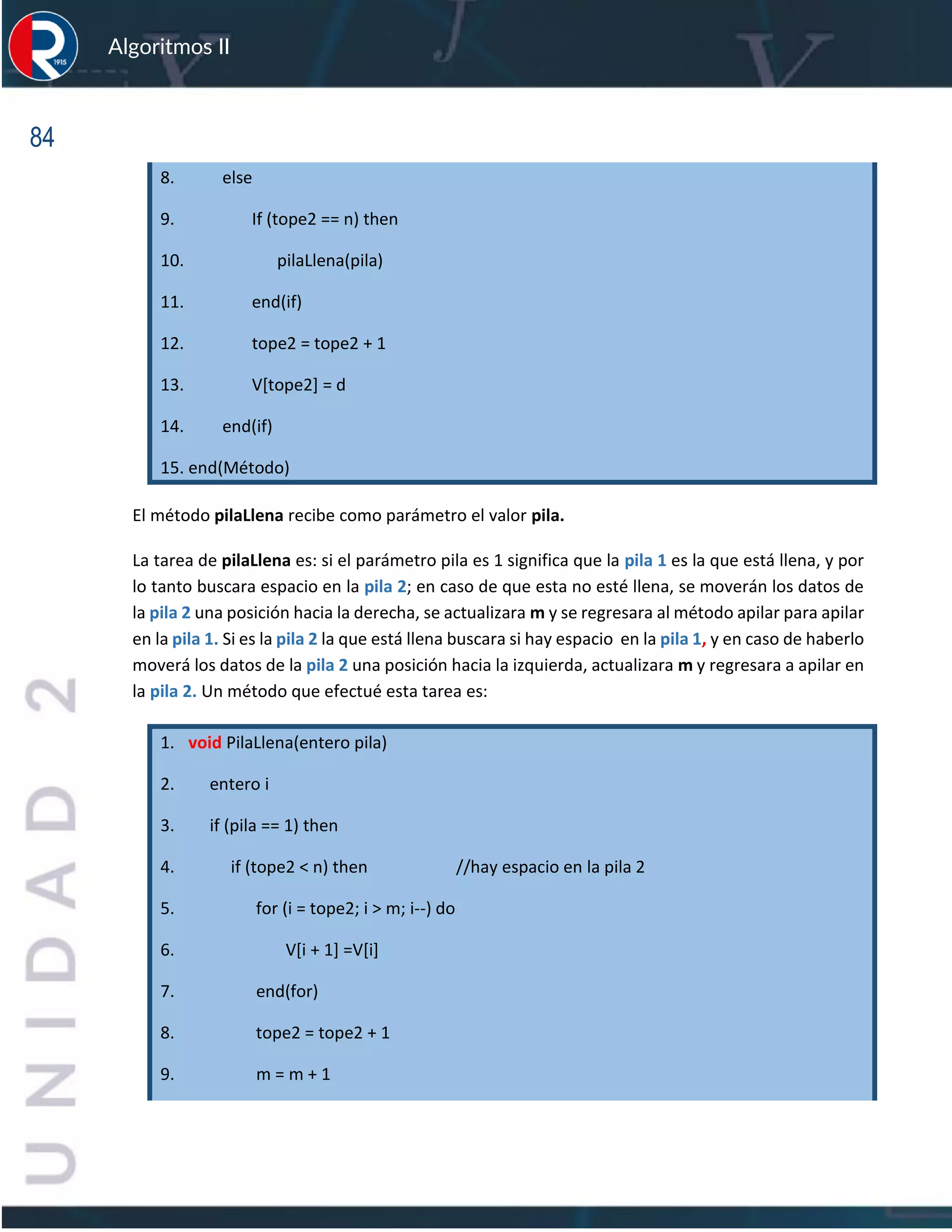 84
Algoritmos II
8. else
9. If (tope2 == n) then
10. pilaLlena(pila)
11. end(if)
12. tope2 = tope2 + 1
13. V[tope2] = d
14. end(if)
15. end(Método)
El método pilaLlena recibe como parámetro el valor pila.
La tarea de pilaLlena es: si el parámetro pila es 1 significa que la pila 1 es la que está llena, y por
lo tanto buscara espacio en la pila 2; en caso de que esta no esté llena, se moverán los datos de
la pila 2 una posición hacia la derecha, se actualizara m y se regresara al método apilar para apilar
en la pila 1. Si es la pila 2 la que está llena buscara si hay espacio en la pila 1, y en caso de haberlo
moverá los datos de la pila 2 una posición hacia la izquierda, actualizara m y regresara a apilar en
la pila 2. Un método que efectué esta tarea es:
1. void PilaLlena(entero pila)
2. entero i
3. if (pila == 1) then
4. if (tope2 < n) then //hay espacio en la pila 2
5. for (i = tope2; i > m; i--) do
6. V[i + 1] =V[i]
7. end(for)
8. tope2 = tope2 + 1
9. m = m + 1
 
