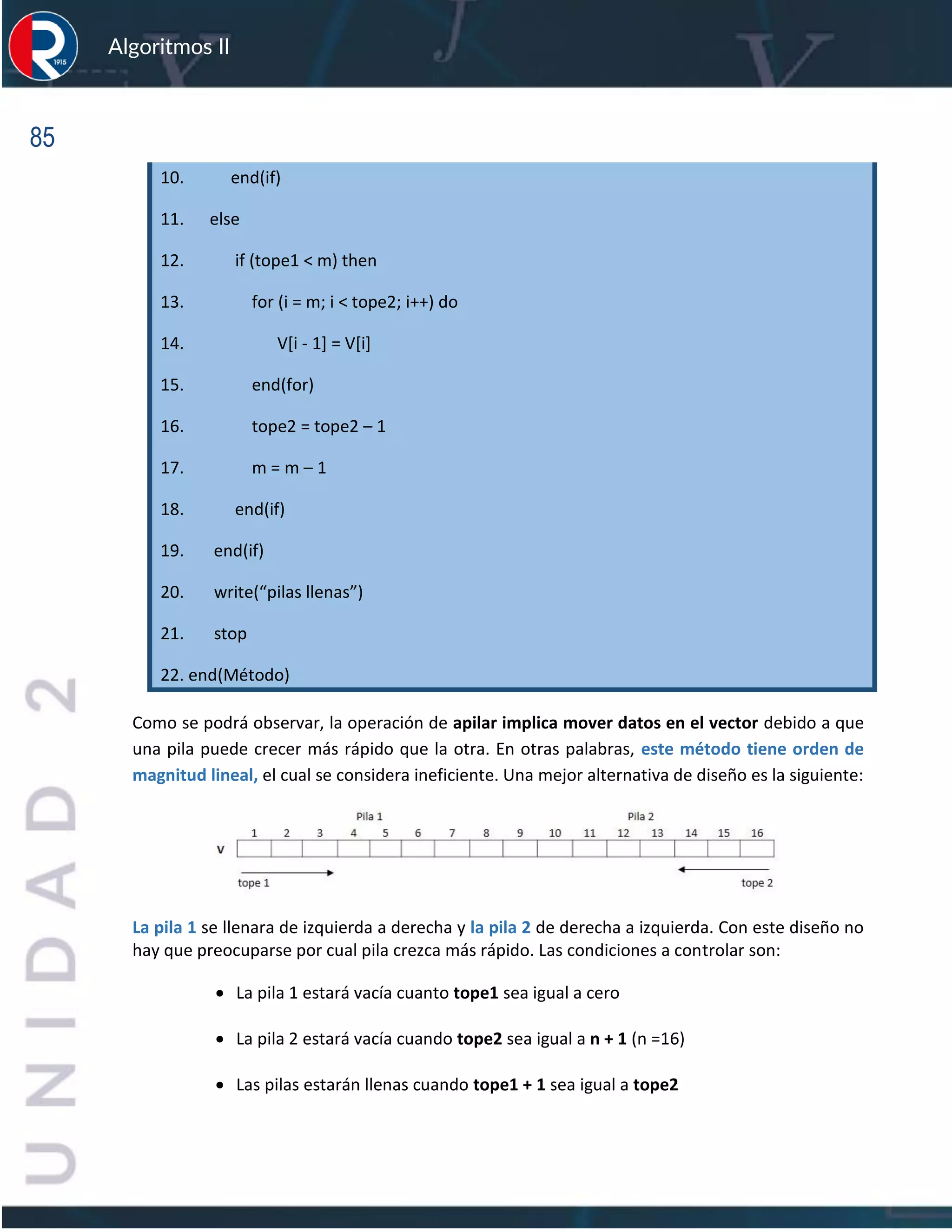 85
Algoritmos II
10. end(if)
11. else
12. if (tope1 < m) then
13. for (i = m; i < tope2; i++) do
14. V[i - 1] = V[i]
15. end(for)
16. tope2 = tope2 – 1
17. m = m – 1
18. end(if)
19. end(if)
20. write(“pilas llenas”)
21. stop
22. end(Método)
Como se podrá observar, la operación de apilar implica mover datos en el vector debido a que
una pila puede crecer más rápido que la otra. En otras palabras, este método tiene orden de
magnitud lineal, el cual se considera ineficiente. Una mejor alternativa de diseño es la siguiente:
La pila 1 se llenara de izquierda a derecha y la pila 2 de derecha a izquierda. Con este diseño no
hay que preocuparse por cual pila crezca más rápido. Las condiciones a controlar son:
• La pila 1 estará vacía cuanto tope1 sea igual a cero
• La pila 2 estará vacía cuando tope2 sea igual a n + 1 (n =16)
• Las pilas estarán llenas cuando tope1 + 1 sea igual a tope2
 