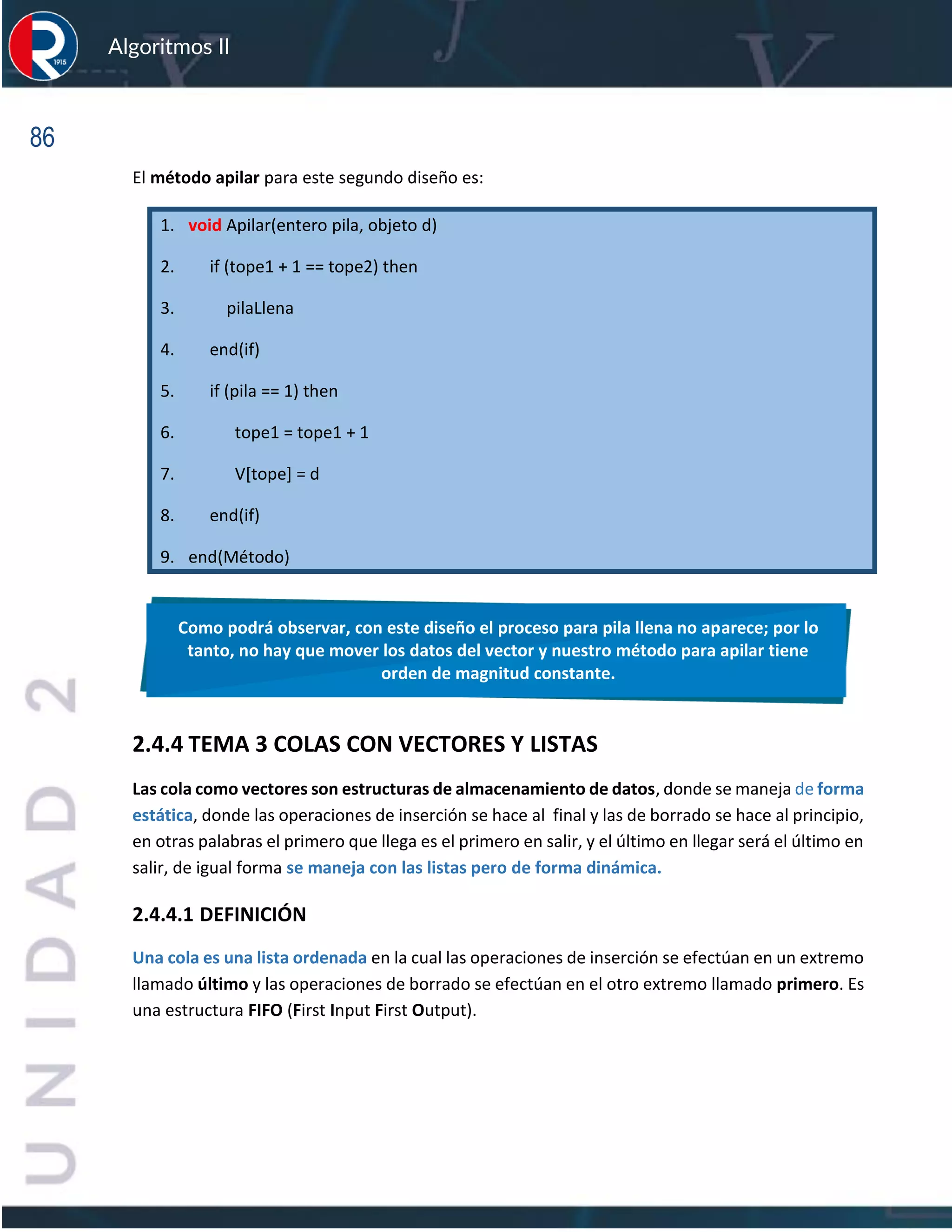 86
Algoritmos II
El método apilar para este segundo diseño es:
1. void Apilar(entero pila, objeto d)
2. if (tope1 + 1 == tope2) then
3. pilaLlena
4. end(if)
5. if (pila == 1) then
6. tope1 = tope1 + 1
7. V[tope] = d
8. end(if)
9. end(Método)
2.4.4 TEMA 3 COLAS CON VECTORES Y LISTAS
Las cola como vectores son estructuras de almacenamiento de datos, donde se maneja de forma
estática, donde las operaciones de inserción se hace al final y las de borrado se hace al principio,
en otras palabras el primero que llega es el primero en salir, y el último en llegar será el último en
salir, de igual forma se maneja con las listas pero de forma dinámica.
2.4.4.1 DEFINICIÓN
Una cola es una lista ordenada en la cual las operaciones de inserción se efectúan en un extremo
llamado último y las operaciones de borrado se efectúan en el otro extremo llamado primero. Es
una estructura FIFO (First Input First Output).
Como podrá observar, con este diseño el proceso para pila llena no aparece; por lo
tanto, no hay que mover los datos del vector y nuestro método para apilar tiene
orden de magnitud constante.
 