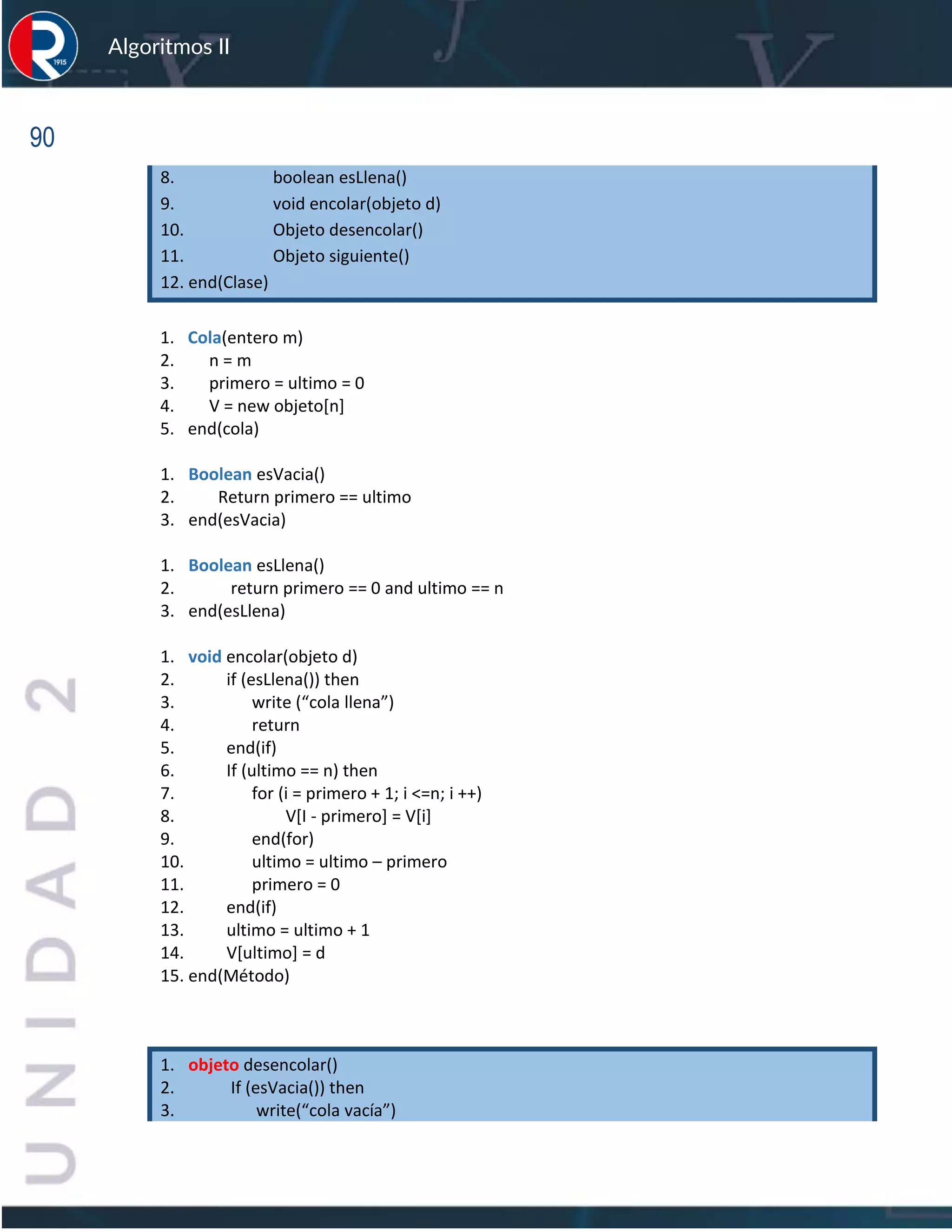 90
Algoritmos II
8. boolean esLlena()
9. void encolar(objeto d)
10. Objeto desencolar()
11. Objeto siguiente()
12. end(Clase)
1. Cola(entero m)
2. n = m
3. primero = ultimo = 0
4. V = new objeto[n]
5. end(cola)
1. Boolean esVacia()
2. Return primero == ultimo
3. end(esVacia)
1. Boolean esLlena()
2. return primero == 0 and ultimo == n
3. end(esLlena)
1. void encolar(objeto d)
2. if (esLlena()) then
3. write (“cola llena”)
4. return
5. end(if)
6. If (ultimo == n) then
7. for (i = primero + 1; i <=n; i ++)
8. V[I - primero] = V[i]
9. end(for)
10. ultimo = ultimo – primero
11. primero = 0
12. end(if)
13. ultimo = ultimo + 1
14. V[ultimo] = d
15. end(Método)
1. objeto desencolar()
2. If (esVacia()) then
3. write(“cola vacía”)
 