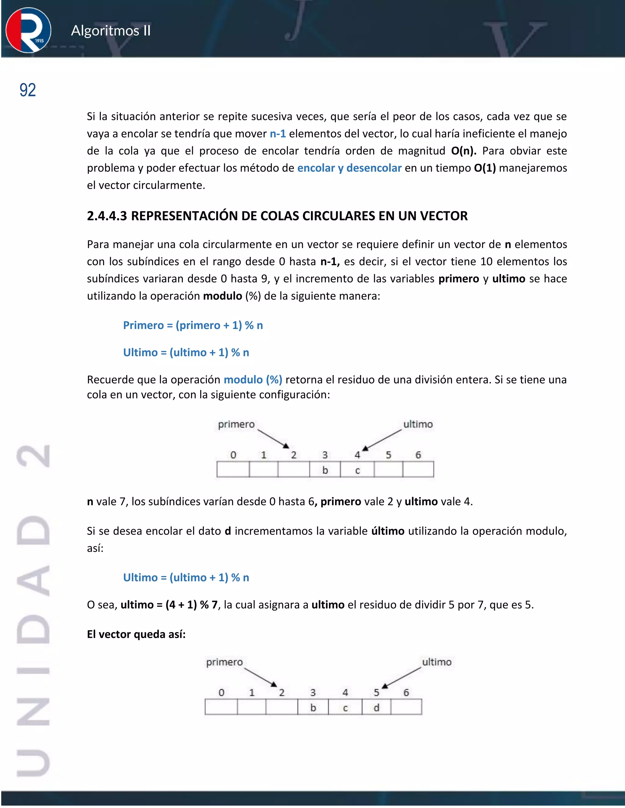 92
Algoritmos II
Si la situación anterior se repite sucesiva veces, que sería el peor de los casos, cada vez que se
vaya a encolar se tendría que mover n-1 elementos del vector, lo cual haría ineficiente el manejo
de la cola ya que el proceso de encolar tendría orden de magnitud O(n). Para obviar este
problema y poder efectuar los método de encolar y desencolar en un tiempo O(1) manejaremos
el vector circularmente.
2.4.4.3 REPRESENTACIÓN DE COLAS CIRCULARES EN UN VECTOR
Para manejar una cola circularmente en un vector se requiere definir un vector de n elementos
con los subíndices en el rango desde 0 hasta n-1, es decir, si el vector tiene 10 elementos los
subíndices variaran desde 0 hasta 9, y el incremento de las variables primero y ultimo se hace
utilizando la operación modulo (%) de la siguiente manera:
Primero = (primero + 1) % n
Ultimo = (ultimo + 1) % n
Recuerde que la operación modulo (%) retorna el residuo de una división entera. Si se tiene una
cola en un vector, con la siguiente configuración:
n vale 7, los subíndices varían desde 0 hasta 6, primero vale 2 y ultimo vale 4.
Si se desea encolar el dato d incrementamos la variable último utilizando la operación modulo,
así:
Ultimo = (ultimo + 1) % n
O sea, ultimo = (4 + 1) % 7, la cual asignara a ultimo el residuo de dividir 5 por 7, que es 5.
El vector queda así:
 