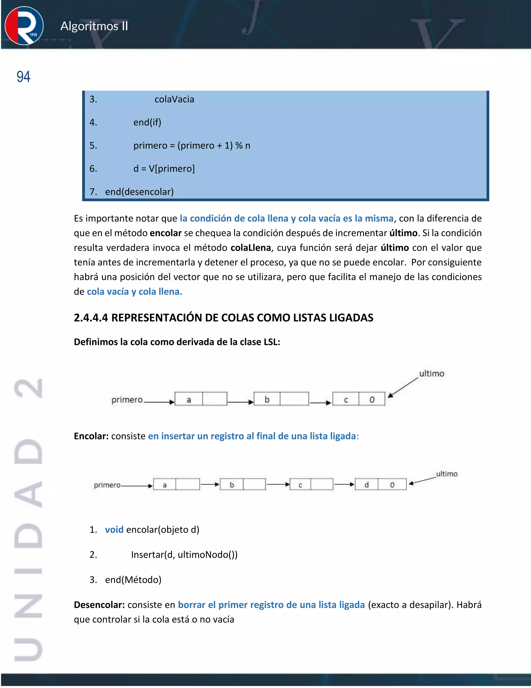 94
Algoritmos II
3. colaVacia
4. end(if)
5. primero = (primero + 1) % n
6. d = V[primero]
7. end(desencolar)
Es importante notar que la condición de cola llena y cola vacía es la misma, con la diferencia de
que en el método encolar se chequea la condición después de incrementar último. Si la condición
resulta verdadera invoca el método colaLlena, cuya función será dejar último con el valor que
tenía antes de incrementarla y detener el proceso, ya que no se puede encolar. Por consiguiente
habrá una posición del vector que no se utilizara, pero que facilita el manejo de las condiciones
de cola vacía y cola llena.
2.4.4.4 REPRESENTACIÓN DE COLAS COMO LISTAS LIGADAS
Definimos la cola como derivada de la clase LSL:
Encolar: consiste en insertar un registro al final de una lista ligada:
1. void encolar(objeto d)
2. Insertar(d, ultimoNodo())
3. end(Método)
Desencolar: consiste en borrar el primer registro de una lista ligada (exacto a desapilar). Habrá
que controlar si la cola está o no vacía
 