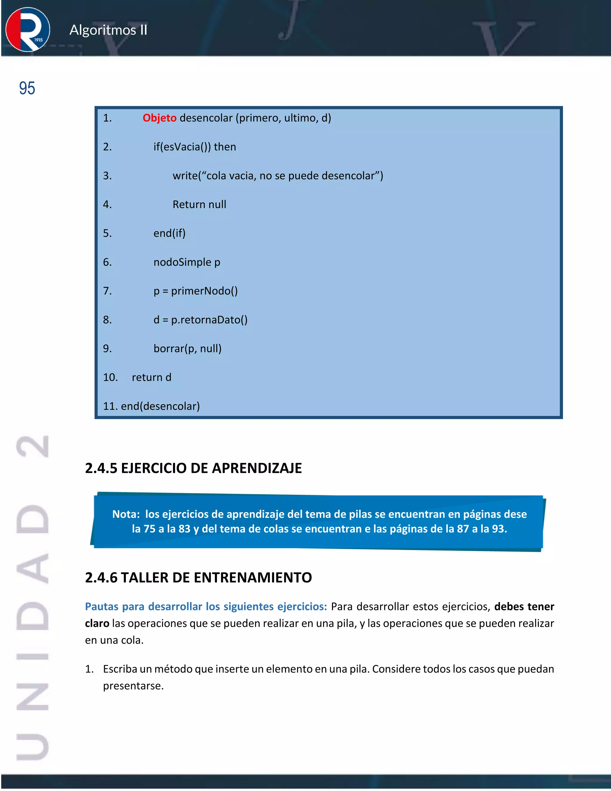 95
Algoritmos II
1. Objeto desencolar (primero, ultimo, d)
2. if(esVacia()) then
3. write(“cola vacia, no se puede desencolar”)
4. Return null
5. end(if)
6. nodoSimple p
7. p = primerNodo()
8. d = p.retornaDato()
9. borrar(p, null)
10. return d
11. end(desencolar)
2.4.5 EJERCICIO DE APRENDIZAJE
2.4.6 TALLER DE ENTRENAMIENTO
Pautas para desarrollar los siguientes ejercicios: Para desarrollar estos ejercicios, debes tener
claro las operaciones que se pueden realizar en una pila, y las operaciones que se pueden realizar
en una cola.
1. Escriba un método que inserte un elemento en una pila. Considere todos los casos que puedan
presentarse.
Nota: los ejercicios de aprendizaje del tema de pilas se encuentran en páginas dese
la 75 a la 83 y del tema de colas se encuentran e las páginas de la 87 a la 93.
 