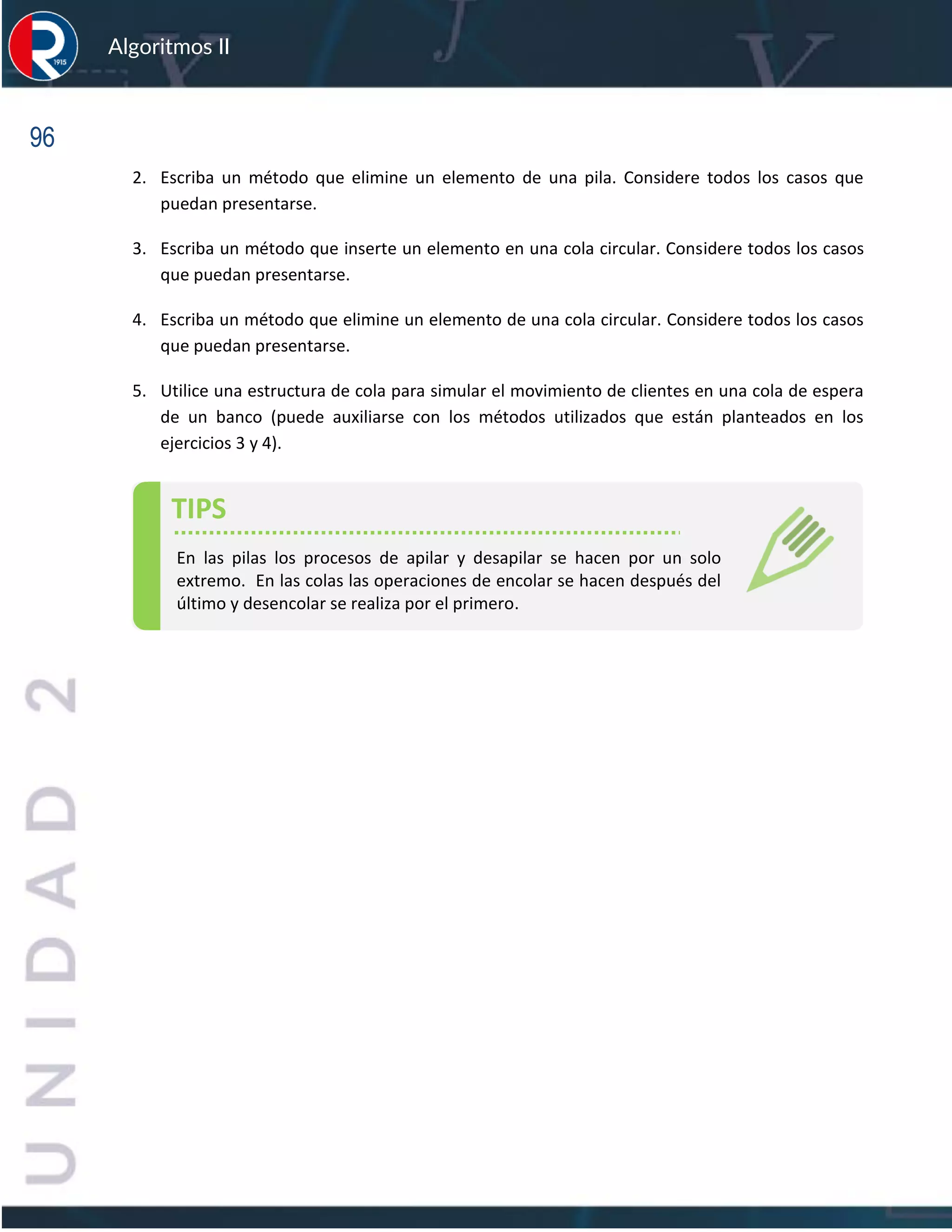 96
Algoritmos II
2. Escriba un método que elimine un elemento de una pila. Considere todos los casos que
puedan presentarse.
3. Escriba un método que inserte un elemento en una cola circular. Considere todos los casos
que puedan presentarse.
4. Escriba un método que elimine un elemento de una cola circular. Considere todos los casos
que puedan presentarse.
5. Utilice una estructura de cola para simular el movimiento de clientes en una cola de espera
de un banco (puede auxiliarse con los métodos utilizados que están planteados en los
ejercicios 3 y 4).
TIPS
En las pilas los procesos de apilar y desapilar se hacen por un solo
extremo. En las colas las operaciones de encolar se hacen después del
último y desencolar se realiza por el primero.
 