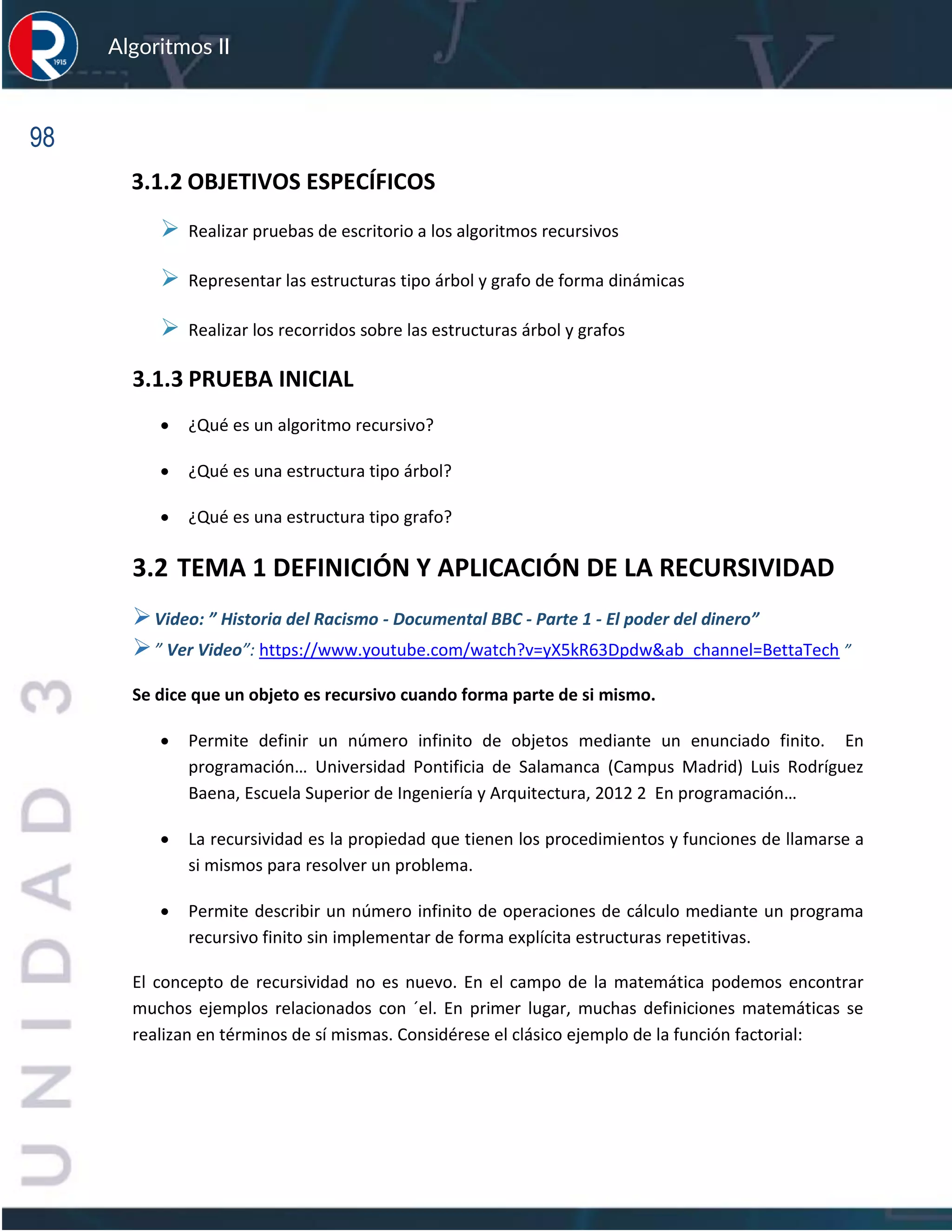 98
Algoritmos II
3.1.2 OBJETIVOS ESPECÍFICOS
➢ Realizar pruebas de escritorio a los algoritmos recursivos
➢ Representar las estructuras tipo árbol y grafo de forma dinámicas
➢ Realizar los recorridos sobre las estructuras árbol y grafos
3.1.3 PRUEBA INICIAL
• ¿Qué es un algoritmo recursivo?
• ¿Qué es una estructura tipo árbol?
• ¿Qué es una estructura tipo grafo?
3.2 TEMA 1 DEFINICIÓN Y APLICACIÓN DE LA RECURSIVIDAD
➢Video: ” Historia del Racismo - Documental BBC - Parte 1 - El poder del dinero”
➢” Ver Video”: https://www.youtube.com/watch?v=yX5kR63Dpdw&ab_channel=BettaTech ”
Se dice que un objeto es recursivo cuando forma parte de si mismo.
• Permite definir un número infinito de objetos mediante un enunciado finito. En
programación… Universidad Pontificia de Salamanca (Campus Madrid) Luis Rodríguez
Baena, Escuela Superior de Ingeniería y Arquitectura, 2012 2 En programación…
• La recursividad es la propiedad que tienen los procedimientos y funciones de llamarse a
si mismos para resolver un problema.
• Permite describir un número infinito de operaciones de cálculo mediante un programa
recursivo finito sin implementar de forma explícita estructuras repetitivas.
El concepto de recursividad no es nuevo. En el campo de la matemática podemos encontrar
muchos ejemplos relacionados con ´el. En primer lugar, muchas definiciones matemáticas se
realizan en términos de sí mismas. Considérese el clásico ejemplo de la función factorial:
 