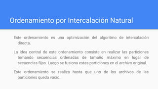 Ordenamiento por Intercalación Natural
Este ordenamiento es una optimización del algoritmo de intercalación
directa.
La idea central de este ordenamiento consiste en realizar las particiones
tomando secuencias ordenadas de tamaño máximo en lugar de
secuencias fijas. Luego se fusiona estas particiones en el archivo original.
Este ordenamiento se realiza hasta que uno de los archivos de las
particiones queda vacío.
 