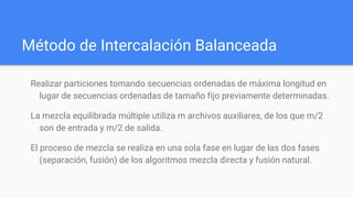 Método de Intercalación Balanceada
Realizar particiones tomando secuencias ordenadas de máxima longitud en
lugar de secuencias ordenadas de tamaño fijo previamente determinadas.
La mezcla equilibrada múltiple utiliza m archivos auxiliares, de los que m/2
son de entrada y m/2 de salida.
El proceso de mezcla se realiza en una sola fase en lugar de las dos fases
(separación, fusión) de los algoritmos mezcla directa y fusión natural.
 