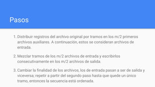 Pasos
1. Distribuir registros del archivo original por tramos en los m/2 primeros
archivos auxiliares. A continuación, estos se consideran archivos de
entrada.
2. Mezclar tramos de los m/2 archivos de entrada y escribirlos
consecutivamente en los m/2 archivos de salida.
3. Cambiar la finalidad de los archivos, los de entrada pasan a ser de salida y
viceversa; repetir a partir del segundo paso hasta que quede un único
tramo, entonces la secuencia está ordenada.
 