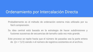 Ordenamiento por Intercalación Directa
Probablemente es el método de ordenación externa más utilizado por su
fácil comprensión.
Su idea central está basada en la estrategia de hacer subdivisiones y
fusiones sucesivas de secuencias de tamaño cada vez más grande.
Este proceso se repite hasta que el número de pasadas sea la parte entera
de ((n + 1)/2) siendo n el número de registros existentes en el archivo.
 