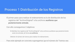 Proceso 1 Distribución de los Registros
El primer paso para realizar el ordenamiento es la de distribución de los
registros del “ArchivoOriginal” a los archivos auxiliares que
posteriormente entrada.
Con ello conseguimos 2 objetivos
El distribuir los registros del “ArchivoOriginal” a los archivos auxiliares que posteriormente
serán de entrada, de forma no uniforme
Obtener el número de tramos para realizar el ordenamiento.
Para este ejemplo en concreto supongamos que el número de Tramos sea
 
