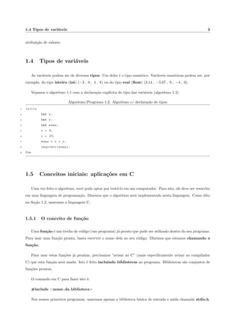 Lista de Algoritmos/Programas 
1.1 Algoritmo para somar 2 numeros . . . . . . . . . . . . . . . . . . . . . . . . . . . . . . . . . . . . 1 
1.2 Algoritmo c/ declarac~ao de tipos . . . . . . . . . . . . . . . . . . . . . . . . . . . . . . . . . . . . 3 
1.3 Programa vazio com include e main . . . . . . . . . . . . . . . . . . . . . . . . . . . . . . . . . . 4 
1.4 Programa que cria e imprime uma variavel inteira . . . . . . . . . . . . . . . . . . . . . . . . . . 4 
1.5 Programa que soma dois numeros . . . . . . . . . . . . . . . . . . . . . . . . . . . . . . . . . . . . 5 
1.6 Programa que multiplica dois numeros . . . . . . . . . . . . . . . . . . . . . . . . . . . . . . . . . 6 
1.7 Calculo da area do tri^angulo . . . . . . . . . . . . . . . . . . . . . . . . . . . . . . . . . . . . . . . 6 
2.1 O comando se . . . . . . . . . . . . . . . . . . . . . . . . . . . . . . . . . . . . . . . . . . . . . . 10 
2.2 Uso do comando se . . . . . . . . . . . . . . . . . . . . . . . . . . . . . . . . . . . . . . . . . . . . 11 
2.3 O comando se-sen~ao . . . . . . . . . . . . . . . . . . . . . . . . . . . . . . . . . . . . . . . . . . 11 
2.4 Uso do comando se-sen~ao . . . . . . . . . . . . . . . . . . . . . . . . . . . . . . . . . . . . . . . . 12 
2.5 Uso do comando se-sen~ao . . . . . . . . . . . . . . . . . . . . . . . . . . . . . . . . . . . . . . . . 12 
2.6 se-sen~ao aninhados . . . . . . . . . . . . . . . . . . . . . . . . . . . . . . . . . . . . . . . . . . . 13 
2.7 Um exemplo simples com scanf . . . . . . . . . . . . . . . . . . . . . . . . . . . . . . . . . . . . . 14 
2.8 Um if simples . . . . . . . . . . . . . . . . . . . . . . . . . . . . . . . . . . . . . . . . . . . . . . . 14 
2.9 if-else simples . . . . . . . . . . . . . . . . . . . . . . . . . . . . . . . . . . . . . . . . . . . . . . 14 
2.10 if-else com aninhamento . . . . . . . . . . . . . . . . . . . . . . . . . . . . . . . . . . . . . . . . . 15 
2.11 if-else com aninhamento . . . . . . . . . . . . . . . . . . . . . . . . . . . . . . . . . . . . . . . . . 15 
3.1 O comando escolha-caso . . . . . . . . . . . . . . . . . . . . . . . . . . . . . . . . . . . . . . . . 18 
viii 
 