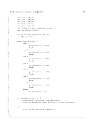 3.3 Exerccios Propostos 22 
10 case v a l o r 2 : 
11 comando n+1; 
12 comando n+2; 
13 . . . 
14 comando n+k ; 
15 break ; 
16 case v a l o r 3 : 
17 comando n+k+1; 
18 comando n+k+2; 
19 . . . 
20 comando n+k+m; 
21 break ; 
22 . . . 
23 . . . 
24 default : 
25 comando n+k+m+y+1; 
26 comando n+k+m+y+2; 
27 . . . 
28 comando n+k+m+y+x ; 
29 g 
3.3 Exerccios Propostos 
3.3.1 Peso nos planetas 
Implementar em C o algoritmo 3.3. 
Resposta: programa 9.9. 
3.3.2 Quest~ao de multipla escolha 
Fazer um programa que mostre uma quest~ao de multipla escolha com 5 opc~oes (letras a, b, c, d, e e). 
Sabendo a resposta certa, receber a opc~ao do usuario e informar a letra que o usuario marcou e se a resposta 
esta certa ou errada. Usar o tipo char para armazenar a variavel de teste do switch. Ela pode ser lida do 
teclado com scanf e a mascara %c ou com a func~ao getchar() (opcao = getchar()). Na comparac~ao do 
case, deve-se colocar o valor a ser comparado entre aspas simples: case 'a':, por exemplo. 
Resposta: programa 9.10. 
 