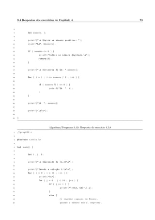 4.1 Descric~ao e exemplos 26 
de perman^encia continua sendo atendida e o laco e executado novamente. Isto ocorre ate que x assuma o valor 
65. Neste momento x6= 65 se torna falso e o laco e abandonado. 
O algoritmo 4.3 implementado em C encontra-se no programa 4.4 e a sada (resultado) do programa na 
Tabela 4.1. 
Algoritmo/Programa 4.4: Algoritmo 4.3 implementado em C 
1 // prog021 . c 
2 
3 #include s t d i o . h 
4 
5 int main ( ) f 
6 int x ; 
7 f loat z ; 
8 
9 for ( x = 100 ; x != 65 ; x = x  5 ) f 
10 z = x  x ; 
11 p r i n t f ( nO quadrado de %d e %.0f , x , z ) ; 
12 g 
13 g 
O quadrado de 100 e 10000 
O quadrado de 95 e 9025 
O quadrado de 90 e 8100 
O quadrado de 85 e 7225 
O quadrado de 80 e 6400 
O quadrado de 75 e 5625 
O quadrado de 70 e 4900 
Tabela 4.1: Sada do programa 4.4 
Considere o trecho de programa abaixo: 
x = 10; 
para ( y = 10 ; y != x ; y = y + 1) f 
printf(nn y = %d,y); 
g 
Observe que o interior do laco nunca sera executado. Como x = y, o teste x6= y ja dara falso da primeira 
vez. 
 