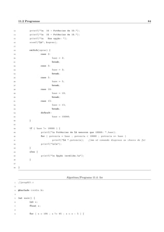 nida 
Faca um programa que leia um valor inteiro n~ao negativo e imprima todos os pares de numeros inteiros n~ao 
negativos cuja soma seja igual a este numero. Considere que o par x; y e diferente de y; x e deve ser impresso 
duas vezes. 
Dica que pode ser uma usada em uma soluc~ao: a inicializac~ao do for (primeira opc~ao entre par^enteses), 
pode conter mais de uma variavel. Por exemplo: for ( x = 0, y = 100; etc. . . ). 
Resposta: programa 9.16. 
4.3.6 Soma de alguns numeros digitados 
Faca um programa que receba 10 numeros via teclado e imprima a soma dos numeros cujos quadrados sejam 
menores que 225. Utilize a estrutura for na soluc~ao. 
Resposta: programa 9.17. 
4.3.7 Achar os divisores de um numero 
Ler um numero positivo e imprimir todos os seus divisores. 
Resposta: programa 9.18. 
4.3.8 Imprimir somente acima da diagonal principal 
Considere a sada do programa 4.7 como uma matriz (atenc~ao, reporte-se ao programa 4.7). Modi 