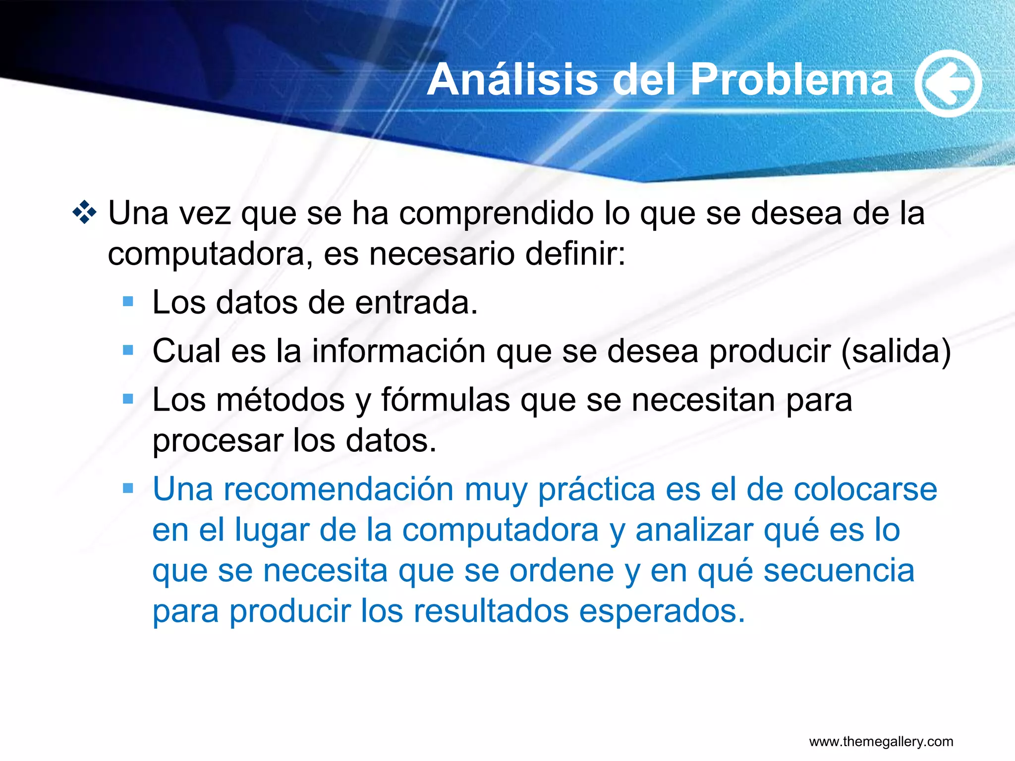 Análisis del Problema

 Una vez que se ha comprendido lo que se desea de la
  computadora, es necesario definir:
    Los datos de entrada.
    Cual es la información que se desea producir (salida)
    Los métodos y fórmulas que se necesitan para
     procesar los datos.
    Una recomendación muy práctica es el de colocarse
     en el lugar de la computadora y analizar qué es lo
     que se necesita que se ordene y en qué secuencia
     para producir los resultados esperados.


                                                www.themegallery.com
 