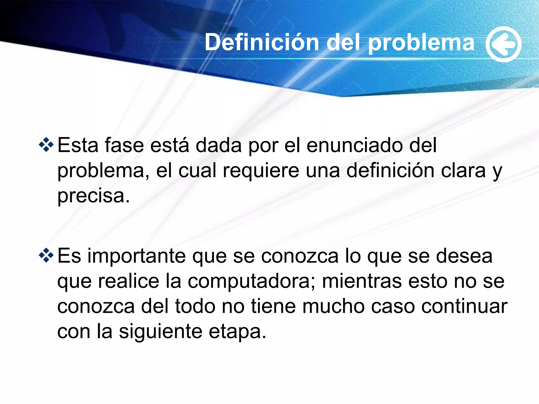 Definición del problema



Esta fase está dada por el enunciado del
 problema, el cual requiere una definición clara y
 precisa.

Es importante que se conozca lo que se desea
 que realice la computadora; mientras esto no se
 conozca del todo no tiene mucho caso continuar
 con la siguiente etapa.
 