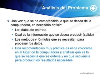 Análisis del Problema

 Una vez que se ha comprendido lo que se desea de la
  computadora, es necesario definir:
    Los datos de entrada.
    Cual es la información que se desea producir (salida)
    Los métodos y fórmulas que se necesitan para
     procesar los datos.
    Una recomendación muy práctica es el de colocarse
     en el lugar de la computadora y analizar qué es lo
     que se necesita que se ordene y en qué secuencia
     para producir los resultados esperados.


                                                www.themegallery.com
 