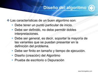 Diseño del algoritmo

 Las características de un buen algoritmo son:
    Debe tener un punto particular de inicio.
    Debe ser definido, no debe permitir dobles
     interpretaciones.
    Debe ser general, es decir, soportar la mayoría de
     las variantes que se puedan presentar en la
     definición del problema.
    Debe ser finito en tamaño y tiempo de ejecución.
    Diseño (creación) del Algoritmo
    Prueba de escritorio o Depuración


                                                www.themegallery.com
 