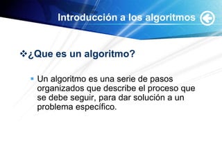 Introducción a los algoritmos


¿Que es un algoritmo?

   Un algoritmo es una serie de pasos
    organizados que describe el proceso que
    se debe seguir, para dar solución a un
    problema específico.
 