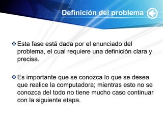 Definición del problema



Esta fase está dada por el enunciado del
 problema, el cual requiere una definición clara y
 precisa.

Es importante que se conozca lo que se desea
 que realice la computadora; mientras esto no se
 conozca del todo no tiene mucho caso continuar
 con la siguiente etapa.
 