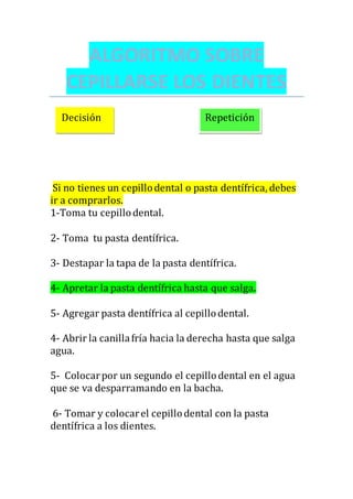 ALGORITMO SOBRE
CEPILLARSE LOS DIENTES
Si no tienes un cepillodental o pasta dentífrica, debes
ir a comprarlos.
1-Toma tu cepillodental.
2- Toma tu pasta dentífrica.
3- Destapar la tapa de la pasta dentífrica.
4- Apretar la pasta dentífrica hasta que salga.
5- Agregar pasta dentífrica al cepillodental.
4- Abrir la canillafría hacia la derecha hasta que salga
agua.
5- Colocarpor un segundo el cepillodental en el agua
que se va desparramando en la bacha.
6- Tomar y colocarel cepillodental con la pasta
dentífrica a los dientes.
Decisión Repetición