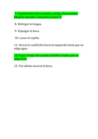7- Cepillarhacia los costados, arriba y hacia abajo.
(Repetir durante 3 minutos el paso 7)
8- Refregar la lengua.
9- Enjuagar la boca.
10- Lavar el cepillo.
11- Serrar la canillafría hacia la izquierda hasta que no
salga agua.
12-Tapar la tapa de la pasta dentífrica hasta que no
salga mas.
12- Por ultimo secarse la boca.